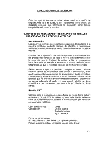 MANUAL DE CRIMINALISTICA PNP 2006 
414 
Cada vez que se reanude el trabajo debe repetirse la acción de limpieza, mas no la de pulido, ya que –reiteramos- debe evitarse un desgaste excesivo que eliminaría la marcación serial latente comprimida (deformación plástica). 
E. METODOS DE RESTAURACION DE GRABACIONES SERIALES ERRADICADAS, EN SUPERFICIES METALICAS. 
1. Método químico 
Los reactivos químicos que se utilizan se aplican directamente a la muestra problema mediante hisopos de algodón, a temperatura ambiente y excepcionalmente previo calentamiento de la superficie tratada. 
Cuando tras la aplicación del reactivo químico, empiezan aparecer las grabaciones borradas, se frota el hisopo constantemente sobre la superficie con la finalidad de agilizar y fijar la restauración. Inmediatamente se procede a perennizar la misma mediante tomas fotográficas, ya que el resultado obtenido es muchas veces fugaz. 
Existen reactivos que nos permiten conseguir un mejor contraste sobre el campo de restauración para facilitar la observación, estos reactivos son soluciones diluidas de ácido nítrico y ácido clorhídrico. Los números y letras restauradas a veces muestran una coloración grisácea que no presentan buen contraste con el fondo. El contraste se mejora aclarando el fondo con una solución diluida de ácido clorhídrico u oscureciéndola con una solución diluida de ácido nítrico. 
Reactivo FRY 
Utilizado para la restauración en superficies de hierro, hierro dulce y acero dulce (0.15-0.60% de carbono) y para todo tipo de grabación serial de número de chasis, bastidor ó VIN estampado por percusión en superficies metálicas. 
Color característico : Verde 
Composición : Cloruro cúprico 
Acido clorhídrico 
Agua destilada. 
Forma de conservación: 
En frasco de vidrio color ámbar con tapas de polietileno. 
Para el uso diario, utilizar en frascos goteros color ámbar. 
 