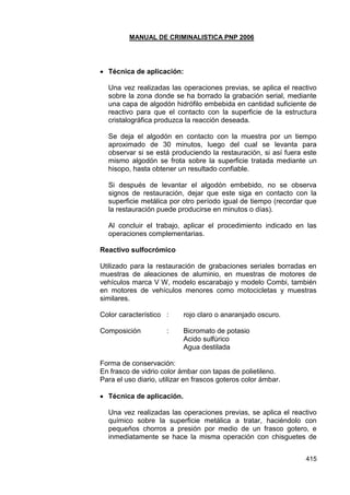 MANUAL DE CRIMINALISTICA PNP 2006 
415 
 Técnica de aplicación: 
Una vez realizadas las operaciones previas, se aplica el reactivo sobre la zona donde se ha borrado la grabación serial, mediante una capa de algodón hidrófilo embebida en cantidad suficiente de reactivo para que el contacto con la superficie de la estructura cristalográfica produzca la reacción deseada. 
Se deja el algodón en contacto con la muestra por un tiempo aproximado de 30 minutos, luego del cual se levanta para observar si se está produciendo la restauración, si así fuera este mismo algodón se frota sobre la superficie tratada mediante un hisopo, hasta obtener un resultado confiable. 
Si después de levantar el algodón embebido, no se observa signos de restauración, dejar que este siga en contacto con la superficie metálica por otro período igual de tiempo (recordar que la restauración puede producirse en minutos o días). 
Al concluir el trabajo, aplicar el procedimiento indicado en las operaciones complementarias. 
Reactivo sulfocrómico 
Utilizado para la restauración de grabaciones seriales borradas en muestras de aleaciones de aluminio, en muestras de motores de vehículos marca V W, modelo escarabajo y modelo Combi, también en motores de vehículos menores como motocicletas y muestras similares. 
Color característico : rojo claro o anaranjado oscuro. 
Composición : Bicromato de potasio 
Acido sulfúrico 
Agua destilada 
Forma de conservación: 
En frasco de vidrio color ámbar con tapas de polietileno. 
Para el uso diario, utilizar en frascos goteros color ámbar. 
 Técnica de aplicación. 
Una vez realizadas las operaciones previas, se aplica el reactivo químico sobre la superficie metálica a tratar, haciéndolo con pequeños chorros a presión por medio de un frasco gotero, e inmediatamente se hace la misma operación con chisguetes de  