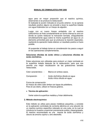 MANUAL DE CRIMINALISTICA PNP 2006 
416 
agua pero en mayor proporción que el reactivo químico, observando si se produce la restauración. 
Si realizada la acción indicada en el punto anterior, no se aprecia resultado positivo alguno se procede a lavar la superficie tratada con agua frotándola con un hisopo de algodón. 
Luego con un nuevo hisopo embebido con el reactivo sulfocrómico se frota constantemente en forma intensa la zona en donde se quiere restaurar la marcación borrada, chisgueteando simultáneamente agua sobre la misma superficie (el agua es un elemento primordial para que se produzca la reacción esperada), repitiendo la operación hasta obtener un resultado positivo si fuera posible. 
Al suspender el trabajo tomar en consideración los pasos a seguir en las operaciones complementarias. 
Soluciones diluidas de ácido nítrico y soluciones diluidas de ácido clorhídrico. 
Estas soluciones son utilizadas para producir un mejor contraste en la superficie tratada después de la restauración, para que nos permita una mejor visualización de las grabaciones seriales restauradas. 
Color característico : Blanco en ambos casos. 
Composición : Acido clorhídrico diluido en agua Acido nítrico diluido en agua. 
Forma de conservación: 
En frasco de vidrio color ámbar con tapas de polietileno. 
Para el uso diario, utilizar en frascos goteros. 
 Técnica de aplicación: 
Verter sobre la superficie metálica y frotar débilmente. 
2. Método electroquímico 
Este método se utiliza para piezas metálicas pequeñas, y consiste en la aplicación controlada de corriente eléctrica en una solución de un reactivo químico específico colocado en una cuba, en la cual se introduce la muestra a examinar previamente pulida y desengrasada. El reactivo recomendado es una mezcla de ácido clorhídrico y cloruro de amonio cúprico u otro electrolito. 
 