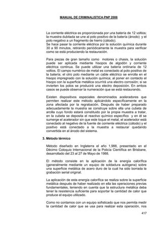 MANUAL DE CRIMINALISTICA PNP 2006 
417 
La corriente eléctrica es proporcionada por una batería de 12 voltios; la muestra dubitada se une al polo positivo de la batería (ánodo) y el polo negativo a un fragmento de hierro (cátodo). 
Se hace pasar la corriente eléctrica por la solución química durante 30 a 90 minutos, retirando periódicamente la muestra para verificar como se está produciendo la restauración. 
Para piezas de gran tamaño como motores o chasis, la solución puede ser aplicada mediante hisopos de algodón y corriente eléctrica continua. Se puede utilizar una batería ordinaria de 12 voltios. El campo numérico de metal es conectado al polo positivo de la batería; el otro polo mediante un cable eléctrico se enrolla en el hisopo impregnado con la solución química; al poner en contacto el hisopo con la superficie metálica ocurrirá una electro corrosión; si se invierten los polos se producirá una electro deposición. En ambos casos se puede observar la numeración que se está restaurando. 
Existen dispositivos especiales denominados aceleradores que permiten realizar este método aplicándolo específicamente en la zona afectada por la regrabación. Después de haber preparado adecuadamente la muestra se construye sobre ella una cubeta de arcilla cuyo fondo estará constituido por la propia muestra a tratar, en la cubeta se deposita el reactivo químico específico y en él se sumerge el acelerador sin que este toque el metal, el acelerador está conectado al negativo de la fuente de corriente eléctrica (cátodo) y el positivo está conectado a la muestra a restaurar quedando convertida en el ánodo del sistema. 
3. Método térmico 
Método diseñado en Inglaterra el año 1,988, presentado en el Décimo Coloquio Internacional de la Policía Científica en Brisbane, desarrollado del 23 al 27 de Mayo de 1988. 
El método consiste en la aplicación de la energía calorífica (generalmente mediante un equipo de soldadura autógena) sobre una superficie metálica de acero duro de la cual ha sido borrada la grabación serial original. 
La aplicación de esta energía calorífica se realiza sobre la superficie metálica después de haber realizado en ella las operaciones previas fundamentales, teniendo en cuenta que la estructura metálica deba tener la resistencia suficiente para soportar la cantidad de calor que produce el equipo utilizado. 
Como no contamos con un equipo sofisticado que nos permita medir la cantidad de calor que se usa para realizar esta operación, nos  