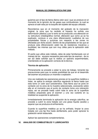 MANUAL DE CRIMINALISTICA PNP 2006 
418 
guiamos por el tipo de llama (llama color azul ) que se produce en el momento de la ignición de los gases que combustionan, la cual se aprecia al salir esta por la boquilla del soplete del equipo utilizado. 
Recordemos que en el momento del grabado de la marcación original, la zona que ha recibido el impacto ha sufrido una deformación plástica y por lo tanto se ha producido una alteración en su estructura cristalográfica normal, alteración que como ya se ha explicado, conduce a una clara diferenciación cualitativa de sus propiedades físicas y químicas con respecto a las zonas no afectadas por dicha acción. Dentro de las propiedades en las que se produce esta diferenciación están las de resistencia mecánica y ductilidad, las mismas que son muy útiles para la aplicación este método. 
El perito que utilice este método, debe de estar familiarizado con el manejo de los equipos necesarios para este tipo de examen, de no ser así debe solicitar que lo realice un operario experimentado, orientándolo en la aplicación correcta de la técnica. 
Técnica de aplicación. 
Primeramente se procede a aislar la zona de trabajo, tomando las precauciones para que no exista posibilidad de que en el desarrollo del examen se produzca un incendio o explosión. 
Una vez realizada las operaciones previas en la superficie metálica a tratar, se aplica la energía calorífica regulando la llama hasta que esta tome un color azul característico. Esta llama azul se pone en contacto con la zona de la muestra seleccionada, avanzando sobre ella en el momento que el punto de contacto toma una coloración rojiza; así se procede hasta cubrir toda la zona de la superficie metálica preparada para el examen y una vez cubierta en su totalidad se suspende la aplicación. 
Inmediatamente terminada la aplicación de la energía calorífica, se procede a cubrir la zona tratada con una grasa líquida (aceite) y esperar que se produzca el enfriamiento. 
Cuando la superficie metálica ya se ha enfriado, limpiar la zona tratada con una lija fina hasta abrillantarla, para poder apreciar la grabación serial restaurada. 
Aplicar las operaciones complementarias. 
VI. ANALISIS DE COMBUSTIBLES Y LUBRICANTES 
 