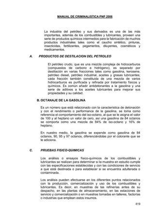 MANUAL DE CRIMINALISTICA PNP 2006 
419 
La industria del petróleo y sus derivados es una de las más importantes, además de los combustibles y lubricantes, proveen una serie de productos químicos intermedios para la fabricación de muchos productos industriales tales como el caucho sintético, pinturas, insecticidas, fertilizantes, pegamentos, diluyentes, cosméticos y medicamentos. 
A. PRODUCTOS DE DESTILACION DEL PETROLEO 
El petróleo crudo, que es una mezcla compleja de hidrocarburos (compuestos de carbono e hidrógeno), es separado por destilación en varias fracciones tales como gasolina, kerosene, petróleo diesel, petróleo industrial, aceites y grasas lubricantes; cada fracción también constituida de una mezcla de varios hidrocarburos es purificada y refinada por tratamiento físicos y químicos. Es común añadir antidetonantes a la gasolina y una serie de aditivos a los aceites lubricantes para mejorar sus propiedades y su calidad. 
B. OCTANAJE DE LA GASOLINA 
Es un número que está relacionado con la característica de detonación y con el rendimiento o performance de la gasolina, se toma como referencia el comportamiento del iso-octano, al que se le asigna el valor de 100 y al heptano un valor de cero, así una gasolina de 84 octanos se comporta como una mezcla de 84% de iso-octano y 16% de heptano. 
En nuestro medio, la gasolina se expende como gasolina de 84 octanos, 90, 95 y 97 octanos, diferenciándolas por el colorante que se le adiciona. 
C. PRUEBAS FISICO-QUIMICAS 
Los análisis o ensayos físico-químicos de los combustibles y lubricantes se realizan para determinar si la muestra en estudio cumple con las especificaciones establecidas y con las condiciones de servicio a que está destinada o para establecer si se encuentra adulterada o contaminada. 
Los análisis pueden efectuarse en los diferentes puntos relacionados con la producción, comercialización y uso de los combustibles y lubricantes. Es decir, en muestras de las refinerías antes de su despacho, en las plantas de almacenamiento, en las estaciones de servicio y comercialización o en muestras tomadas en talleres, factorías o industrias que emplean estos insumos.  