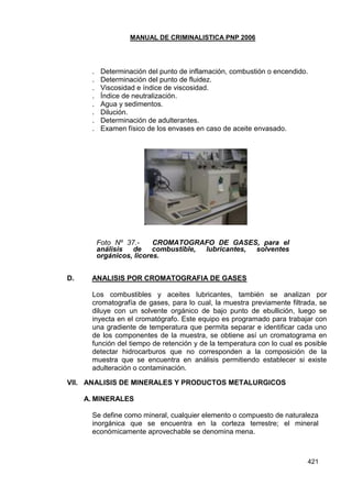 MANUAL DE CRIMINALISTICA PNP 2006 
421 
. Determinación del punto de inflamación, combustión o encendido. 
. Determinación del punto de fluidez. 
. Viscosidad e índice de viscosidad. 
. Índice de neutralización. 
. Agua y sedimentos. 
. Dilución. 
. Determinación de adulterantes. 
. Examen físico de los envases en caso de aceite envasado. 
Foto Nº 37.- CROMATOGRAFO DE GASES, para el análisis de combustible, lubricantes, solventes orgánicos, licores. 
D. ANALISIS POR CROMATOGRAFIA DE GASES 
Los combustibles y aceites lubricantes, también se analizan por cromatografía de gases, para lo cual, la muestra previamente filtrada, se diluye con un solvente orgánico de bajo punto de ebullición, luego se inyecta en el cromatógrafo. Este equipo es programado para trabajar con una gradiente de temperatura que permita separar e identificar cada uno de los componentes de la muestra, se obtiene así un cromatograma en función del tiempo de retención y de la temperatura con lo cual es posible detectar hidrocarburos que no corresponden a la composición de la muestra que se encuentra en análisis permitiendo establecer si existe adulteración o contaminación. 
VII. ANALISIS DE MINERALES Y PRODUCTOS METALURGICOS 
A. MINERALES 
Se define como mineral, cualquier elemento o compuesto de naturaleza inorgánica que se encuentra en la corteza terrestre; el mineral económicamente aprovechable se denomina mena. 
 