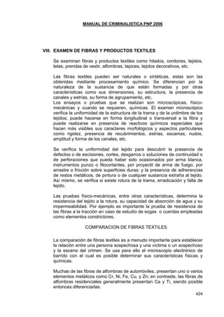 MANUAL DE CRIMINALISTICA PNP 2006 
424 
VIII. EXAMEN DE FIBRAS Y PRODUCTOS TEXTILES 
Se examinan fibras y productos textiles como hilados, cordones, tejidos, telas, prendas de vestir, alfombras, tapices, tejidos decorativos, etc. 
Las fibras textiles pueden ser naturales o sintéticas, estas son las obtenidas mediante procesamiento químico. Se diferencian por la naturaleza de la sustancia de que están formadas y por otras características como sus dimensiones, su estructura, la presencia de canales y estrías, su forma de agrupamiento, etc. 
Los ensayos o pruebas que se realizan son microscópicas, físico- mecánicas y cuando se requieren, químicas. El examen microscópico verifica la uniformidad de la estructura de la trama y de la urdimbre de los tejidos; puede hacerse en forma longitudinal o transversal a la fibra y puede realizarse en presencia de reactivos químicos especiales que hacen más visibles sus caracteres morfológicos y aspectos particulares como rigidez, presencia de recubrimientos, estrías, escamas, nudos, amplitud y forma de los canales, etc. 
Se verifica la uniformidad del tejido para descubrir la presencia de defectos o de escisiones, cortes, desgarros o soluciones de continuidad o de perforaciones que pueda haber sido ocasionados por arma blanca, instrumentos punzo o filocortantes, por proyectil de arma de fuego, por arrastre o fricción sobre superficies duras; y la presencia de adherencias de restos metálicos, de pintura o de cualquier sustancia extraña al tejido. Así mismo, se verifica si existe rotura de la trama, erradicación y falta de tejido. 
Las pruebas físico-mecánicas, entre otras características, determina la resistencia del tejido a la rotura, su capacidad de absorción de agua y su impermeabilidad. Por ejemplo es importante la prueba de resistencia de las fibras a la tracción en caso de estudio de sogas o cuerdas empleadas como elementos constrictores. 
COMPARACION DE FIBRAS TEXTILES 
La comparación de fibras textiles es a menudo importante para establecer la relación entre una persona sospechosa y una víctima o un sospechoso y la escena del crimen. Se usa para ello el microscopio electrónico de barrido con el cual es posible determinar sus características físicas y químicas. 
Muchas de las fibras de alfombras de automóviles, presentan uno o varios elementos metálicos como Cr, Ni, Fe, Cu, y Zn; en contraste, las fibras de alfombras residenciales generalmente presentan Ca y Ti, siendo posible entonces diferenciarlas.  