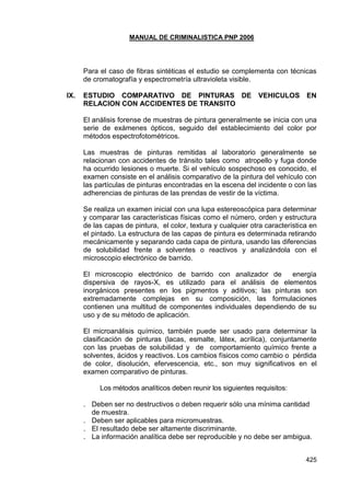 MANUAL DE CRIMINALISTICA PNP 2006 
425 
Para el caso de fibras sintéticas el estudio se complementa con técnicas de cromatografía y espectrometría ultravioleta visible. 
IX. ESTUDIO COMPARATIVO DE PINTURAS DE VEHICULOS EN RELACION CON ACCIDENTES DE TRANSITO 
El análisis forense de muestras de pintura generalmente se inicia con una serie de exámenes ópticos, seguido del establecimiento del color por métodos espectrofotométricos. 
Las muestras de pinturas remitidas al laboratorio generalmente se relacionan con accidentes de tránsito tales como atropello y fuga donde ha ocurrido lesiones o muerte. Si el vehículo sospechoso es conocido, el examen consiste en el análisis comparativo de la pintura del vehículo con las partículas de pinturas encontradas en la escena del incidente o con las adherencias de pinturas de las prendas de vestir de la víctima. 
Se realiza un examen inicial con una lupa estereoscópica para determinar y comparar las características físicas como el número, orden y estructura de las capas de pintura, el color, textura y cualquier otra característica en el pintado. La estructura de las capas de pintura es determinada retirando mecánicamente y separando cada capa de pintura, usando las diferencias de solubilidad frente a solventes o reactivos y analizándola con el microscopio electrónico de barrido. 
El microscopio electrónico de barrido con analizador de energía dispersiva de rayos-X, es utilizado para el análisis de elementos inorgánicos presentes en los pigmentos y aditivos; las pinturas son extremadamente complejas en su composición, las formulaciones contienen una multitud de componentes individuales dependiendo de su uso y de su método de aplicación. 
El microanálisis químico, también puede ser usado para determinar la clasificación de pinturas (lacas, esmalte, látex, acrílica), conjuntamente con las pruebas de solubilidad y de comportamiento químico frente a solventes, ácidos y reactivos. Los cambios físicos como cambio o pérdida de color, disolución, efervescencia, etc., son muy significativos en el examen comparativo de pinturas. 
Los métodos analíticos deben reunir los siguientes requisitos: 
. Deben ser no destructivos o deben requerir sólo una mínima cantidad de muestra. 
. Deben ser aplicables para micromuestras. 
. El resultado debe ser altamente discriminante. 
. La información analítica debe ser reproducible y no debe ser ambigua. 
 