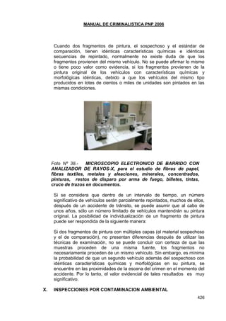 MANUAL DE CRIMINALISTICA PNP 2006 
426 
Cuando dos fragmentos de pintura, el sospechoso y el estándar de comparación, tienen idénticas características químicas e idénticas secuencias de repintado, normalmente no existe duda de que los fragmentos provienen del mismo vehículo. No se puede afirmar lo mismo o tiene poco valor como evidencia, si los fragmentos provienen de la pintura original de los vehículos con características químicas y morfológicas idénticas, debido a que los vehículos del mismo tipo producidos en lotes de cientos o miles de unidades son pintados en las mismas condiciones. 
Foto Nº 38.- MICROSCOPIO ELECTRONICO DE BARRIDO CON ANALIZADOR DE RAYOS-X, para el estudio de fibras de papel, fibras textiles, metales y aleaciones, minerales, concentrados, pinturas, restos de disparo por arma de fuego, billetes, tintas, cruce de trazos en documentos. 
Si se considera que dentro de un intervalo de tiempo, un número significativo de vehículos serán parcialmente repintados, muchos de ellos, después de un accidente de tránsito, se puede asumir que al cabo de unos años, sólo un número limitado de vehículos mantendrán su pintura original. La posibilidad de individualización de un fragmento de pintura puede ser respondida de la siguiente manera: 
Si dos fragmentos de pintura con múltiples capas (el material sospechoso y el de comparación), no presentan diferencias después de utilizar las técnicas de examinación, no se puede concluir con certeza de que las muestras proceden de una misma fuente, los fragmentos no necesariamente proceden de un mismo vehículo. Sin embargo, es mínima la probabilidad de que un segundo vehículo además del sospechoso con idénticas características químicas y morfológicas en su pintura, se encuentre en las proximidades de la escena del crimen en el momento del accidente. Por lo tanto, el valor evidencial de tales resultados es muy significativo. 
X. INSPECCIONES POR CONTAMINACION AMBIENTAL  