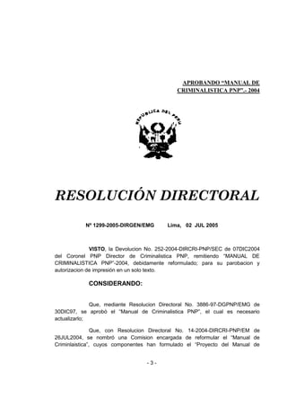 - 3 - 
APROBANDO “MANUAL DE CRIMINALISTICA PNP”.- 2004 
RESOLUCIÓN DIRECTORAL 
Nº 1299-2005-DIRGEN/EMG Lima, 02 JUL 2005 
VISTO, la Devolucion No. 252-2004-DIRCRI-PNP/SEC de 07DIC2004 del Coronel PNP Director de Criminalistica PNP, remitiendo ―MANUAL DE CRIMINALISTICA PNP‖-2004, debidamente reformulado; para su parobacion y autorizacion de impresión en un solo texto. 
CONSIDERANDO: 
Que, mediante Resolucion Directoral No. 3886-97-DGPNP/EMG de 30DIC97, se aprobó el ―Manual de Criminalistica PNP‖, el cual es necesario actualizarlo; 
Que, con Resolucion Directoral No. 14-2004-DIRCRI-PNP/EM de 26JUL2004, se nombró una Comision encargada de reformular el ―Manual de Criminlaistica‖, cuyos componentes han formulado el ―Proyecto del Manual de  