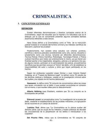 - 30 - 
CRIMINALISTICA 
I. CONCEPTOS GENERALES 
DEFINICION 
Existen diferentes denominaciones y diversos conceptos acerca de la Criminalística, según las escuelas que la inspiran o la naturaleza que se le atribuye; por lo que es conveniente presentar algunos conceptos teóricos doctrinarios referentes a esta ciencia. 
Hans Gross definió a la Criminalística como el "Arte de la instrucción judicial fundada en el estudio del hombre criminal y los métodos científicos de descubrir y apreciar las pruebas". 
Posteriormente, han existido otros estudios con criterios Jurídicos, científicos o técnicos policiales considerándole como arte, ciencia, disciplina o simplemente como una técnica, tomando así diferentes denominaciones: Técnica Policial, Policía Científica, Policiología, Tecnología Policial, o Policía Judicial Científica; pero todos son prácticamente lo mismo, ya que tienen por finalidad aportar a los magistrados, abogados, policías y en general a los que, de alguna manera, participan en la administración de justicia, procedimientos científicos que les permitan conocer el "Cómo" del delito, a fin de establecer la responsabilidad del autor o autores y otros que hayan participado en los hechos. 
Según los profesores Leopoldo López Gómez y Juan Antonio Gisbert Calabuig, en el "Tratado de Medicina Legal", la definen como "El estudio de las técnicas médicas y biológicas, usadas en la investigación criminal sobre las huellas y los objetos de los hechos delictuosos". 
Hawsserer, la define como "El conjunto de conocimientos sobre las cosas que tienen vinculación con el delito, o que puedan encontrarse en conexión con el mismo, o que resulten útiles para su descubrimiento". 
Alberto Hellwing (juez Postdam), sostiene que "En su conjunto es la Enciclopedia del peritaje. 
Edmond Locard, la conceptualiza como "La investigación de la prueba del delito, mediante el establecimiento de las pruebas indiciarias y la agrupación de las nociones en un cuerpo de doctrina". 
Ladislao Thot, afirma que "La Criminalística es la ciencia auxiliar del derecho penal, que se ocupa de los métodos y modos prácticos de dilucidar las circunstancias de la perpetración de los delitos e individualizar a los culpables". 
Del Picchia Filho, indica que la Criminalística es "El conjunto de  