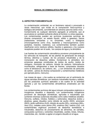 MANUAL DE CRIMINALISTICA PNP 2006 
427 
A. ASPECTOS FUNDAMENTALES 
La contaminación ambiental, es un fenómeno natural o provocado a veces intencional, que incide en la composición físico-química y biológica del ambiente, convirtiéndolo en adverso para los seres vivos. 
Contaminante es cualquier elemento agregado al ambiente, que al acumularse en cantidad suficiente afecta al hombre o a otras especies. 
Los contaminantes pueden ser químicos (sustancias químicas de diversa composición, en estado líquido, sólido o gaseoso), físicos (radiaciones ionizantes y no ionizantes, ruido) o biológicos (microorganismos como virus, bacterias y macroorganismos como parásitos, insectos, roedores). Los contaminantes también pueden clasificarse como residuos sólidos, líquidos o gaseosos y los cuerpos receptores pueden ser el suelo, los cuerpos de agua y la atmósfera 
Las fuentes de contaminación atmosférica provienen principalmente de los vehículos de transporte, de las plantas de generación de energía térmica, eléctrica y nuclear, de los procesos industriales y de la incineración de desechos sólidos. Contaminan la atmósfera con emisiones gaseosas constituidas de óxidos de azufre, óxidos de nitrógeno, monóxido de carbono, bióxido de carbono, hidrocarburos incombustos, refrigerantes a base de freones, compuestos clorados como el tetracloruro; de carbono, etc.; y con emisiones de partículas de carbón, polvos de diversa composición y contaminantes metálicos( por ejemplo plomo, mercurio). 
Las masas de agua y los suelos se contaminan por el vertimiento de aguas servidas domésticas, por residuos industriales líquidos y sólidos, por los productos químicos aplicados a los suelos en la actividad agrícola y por los contaminantes atmosféricos arrastrados por las lluvias. 
Los contaminantes químicos del agua incluyen compuestos orgánicos e inorgánicos disueltos o dispersos. Los contaminantes inorgánicos provienen de descargas domésticas, agrícolas e industriales que contienen diversas sustancias disueltas como sales metálicas solubles: Cloruros, sulfatos, nitratos, fosfatos y carbonatos; desechos ácidos y alcalinos, gases disueltos como dióxido de azufre (SO2), amoniaco (NH3), ácido sulfhídrico (H2S), dióxido de azufre (SO2), amoníaco (NH3), cloro (Cl2), metales como plomo (Pb), arsénico (As), cadmio (Cd). Los contaminantes orgánicos provienen de desechos domésticos e industriales, desechos de procesamiento de alimentos, de camales, compuestos químicos y solventes industriales, aceites, breas, tinturas, insecticidas, etc.; tienden a agotar el oxígeno disuelto en el agua. 
 
