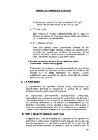 MANUAL DE CRIMINALISTICA PNP 2006 
431 
(*) Se incluye contenido de sales marinas (33,500 mg/l) 
Fecha final de adecuación: 15 de Julio de 1995. 
c. En la sanguaza: 
Este residual es reciclado conjuntamente con el agua de bombeo por el cual los límites permisibles deben ser iguales a los considerados para ese residual. 
d. En el desagüe general: 
Para este residual debe considerarse además de los parámetros mencionados para los residuales de la producción, los coliformes fecales que contienen las descargas de los servicios sanitarios, medidos como números más probables por cada 100 mililitros fijados en 2,000 NMP/100 ml. 
3. Límites permisibles de emisión de desechos en las actividades minero-metalúrgicas 
Existen dispositivos legales que establecen los límites permisibles para la emisión de efluentes, relaves y desechos similares; los mismos que no deben sobrepasar los máximos niveles establecidos para contenido de sólidos, contenido de metales, grado de acidez (pH), etc.. 
C. LA INSPECCION 
El Departamento de Ingeniería Forense realiza inspecciones por contaminación ambiental a solicitud de la División de la Policía Ecológica o de otras autoridades competentes. 
Se inspeccionan principalmente establecimientos industriales, realizándose una memoria descriptiva de los procesos, del tamaño y capacidad de la planta, de los insumos y materias primas utilizadas, de los productos terminados, y un estudio o caracterización de sus afluentes y desechos (sólidos, líquidos, o gaseosos), para lo cual se toman las muestras necesarias a fin de ser analizadas en el laboratorio. Los resultados determinarán el grado en que contaminan el ambiente. 
D. TOMA Y CONSERVACION DE MUESTRAS 
El objetivo de la toma de muestras es la obtención de una porción de material cuyo volumen sea lo suficientemente pequeño sin que por ello deje de representar con exactitud al material de donde procede. Al trabajar con estas muestras, el laboratorio debe de coordinar con la  