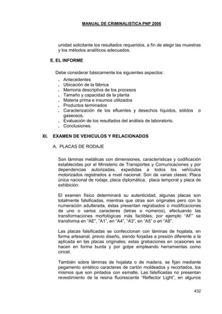 MANUAL DE CRIMINALISTICA PNP 2006 
432 
unidad solicitante los resultados requeridos, a fin de elegir las muestras y los métodos analíticos adecuados. 
E. EL INFORME 
Debe considerar básicamente los siguientes aspectos: 
. Antecedentes 
. Ubicación de la fábrica 
. Memoria descriptiva de los procesos 
. Tamaño y capacidad de la planta 
. Materia prima e insumos utilizados 
. Productos terminados 
. Caracterización de los efluentes y desechos líquidos, sólidos o gaseosos. 
. Evaluación de los resultados del análisis de laboratorio. 
. Conclusiones. 
XI. EXAMEN DE VEHICULOS Y RELACIONADOS 
A. PLACAS DE RODAJE 
Son láminas metálicas con dimensiones, características y codificación establecidas por el Ministerio de Transportes y Comunicaciones y por dependencias autorizadas, expedidas a todos los vehículos motorizados registrados a nivel nacional. Son de varias clases: Placa única nacional de rodaje, placa diplomática, placa temporal y placa de exhibición. 
El examen físico determinará su autenticidad, algunas placas son totalmente falsificadas, mientras que otras son originales pero con la numeración adulterada, éstas presentan regrabados o modificaciones de uno o varios caracteres (letras o números), efectuando las transformaciones morfológicas más factibles; por ejemplo ―AF‖ se transforma en ―AE‖, ―A1‖, en ―A4‖, ―A3‖, en ―A5‖ o en ―A8‖. 
Las placas falsificadas se confeccionan con láminas de hojalata, en forma artesanal, previo diseño, siendo forjadas a presión diferente a la aplicada en las placas originales; estas grabaciones en ocasiones se hacen en forma burda y por golpe empleando herramientas como cincel. 
También sobre láminas de hojalata o de madera, se fijan mediante pegamento sintético caracteres de cartón moldeados y recortados, los mismos que son pintados con esmalte. Las falsificadas no presentan revestimiento de la resina fluorescente ―Reflector Light‖, en algunos  