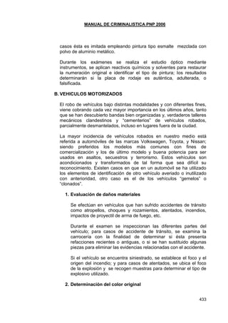 MANUAL DE CRIMINALISTICA PNP 2006 
433 
casos ésta es imitada empleando pintura tipo esmalte mezclada con polvo de aluminio metálico. 
Durante los exámenes se realiza el estudio óptico mediante instrumentos, se aplican reactivos químicos y solventes para restaurar la numeración original e identificar el tipo de pintura; los resultados determinarán si la placa de rodaje es auténtica, adulterada, o falsificada. 
B. VEHICULOS MOTORIZADOS 
El robo de vehículos bajo distintas modalidades y con diferentes fines, viene cobrando cada vez mayor importancia en los últimos años, tanto que se han descubierto bandas bien organizadas y, verdaderos talleres mecánicos clandestinos y ―cementerios‖ de vehículos robados, parcialmente desmantelados, incluso en lugares fuera de la ciudad. 
La mayor incidencia de vehículos robados en nuestro medio está referida a automóviles de las marcas Volkswagen, Toyota, y Nissan; siendo preferidos los modelos más comunes con fines de comercialización y los de último modelo y buena potencia para ser usados en asaltos, secuestros y terrorismo. Estos vehículos son acondicionados y transformados de tal forma que sea difícil su reconocimiento. Existen casos en que en un automóvil se ha utilizado los elementos de identificación de otro vehículo averiado o inutilizado con anterioridad, otro caso es el de los vehículos ―gemelos‖ o ―clonados‖. 
1. Evaluación de daños materiales 
Se efectúan en vehículos que han sufrido accidentes de tránsito como atropellos, choques y rozamientos, atentados, incendios, impactos de proyectil de arma de fuego, etc. 
Durante el examen se inspeccionan las diferentes partes del vehículo; para casos de accidente de tránsito, se examina la carrocería con la finalidad de determinar si ésta presenta refacciones recientes o antiguas, o si se han sustituido algunas piezas para eliminar las evidencias relacionadas con el accidente. 
Si el vehículo se encuentra siniestrado, se establece el foco y el origen del incendio; y para casos de atentados, se ubica el foco de la explosión y se recogen muestras para determinar el tipo de explosivo utilizado. 
2. Determinación del color original 
 