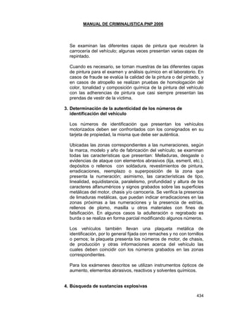 MANUAL DE CRIMINALISTICA PNP 2006 
434 
Se examinan las diferentes capas de pintura que recubren la carrocería del vehículo; algunas veces presentan varias capas de repintado. 
Cuando es necesario, se toman muestras de las diferentes capas de pintura para el examen y análisis químico en el laboratorio. En casos de fraude se evalúa la calidad de la pintura o del pintado, y en casos de atropello se realizan pruebas de homologación del color, tonalidad y composición química de la pintura del vehículo con las adherencias de pintura que casi siempre presentan las prendas de vestir de la víctima. 
3. Determinación de la autenticidad de los números de identificación del vehículo 
Los números de identificación que presentan los vehículos motorizados deben ser confrontados con los consignados en su tarjeta de propiedad, la misma que debe ser auténtica. 
Ubicadas las zonas correspondientes a las numeraciones, según la marca, modelo y año de fabricación del vehículo; se examinan todas las características que presentan: Melladuras, desgaste o evidencias de ataque con elementos abrasivos (lija, esmeril, etc.), depósitos o rellenos con soldadura, revestimientos de pintura, erradicaciones, reemplazo o superposición de la zona que presenta la numeración; asimismo, las características de tipo, linealidad, equidistancia, paralelismo, profundidad y altura de los caracteres alfanuméricos y signos grabados sobre las superficies metálicas del motor, chasis y/o carrocería. Se verifica la presencia de limaduras metálicas, que puedan indicar erradicaciones en las zonas próximas a las numeraciones y la presencia de estrías, rellenos de plomo, masilla u otros materiales con fines de falsificación. En algunos casos la adulteración o regrabado es burda o se realiza en forma parcial modificando algunos números. 
Los vehículos también llevan una plaqueta metálica de identificación, por lo general fijada con remaches y no con tornillos o pernos; la plaqueta presenta los números de motor, de chasis, de producción y otras informaciones acerca del vehículo las cuales deben coincidir con los números grabados en las zonas correspondientes. 
Para los exámenes descritos se utilizan instrumentos ópticos de aumento, elementos abrasivos, reactivos y solventes químicos. 
4. Búsqueda de sustancias explosivas  
