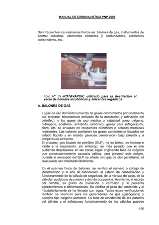 MANUAL DE CRIMINALISTICA PNP 2006 
436 
Son frecuentes los exámenes físicos en balones de gas, instrumentos de control industrial, elementos cortantes y contundentes, elementos constrictores, etc. 
Foto Nº 39.-ROTAVAPOR, utilizado para la destilación al vacío de bebidas alcohólicas y solventes orgánicos. 
A. BALONES DE GAS 
El gas de uso doméstico (mezcla de gases conformados principalmente por propano, hidrocarburo derivado de la destilación y refinación del petróleo), y los gases de uso médico o industrial como oxígeno, hidrógeno, acetileno, anhídrido carbónico, gases para refrigeración, cloro, etc. se envasan en recipientes cilíndricos o botellas metálicas resistentes. Los balones contienen los gases parcialmente licuados en estado líquido y en estado gaseoso permanecen bajo presión y a temperatura ambiente. 
El propano, gas licuado de petróleo (GLP), no es tóxico, es inodoro e inerte a la respiración; sin embargo, es más pesado que el aire pudiendo desplazarse en las zonas bajas originando falta de oxígeno que consecuentemente causaría asfixia, para prevenir este peligro, durante el envasado del GLP se añade otro gas de olor penetrante, el cual puede ser detectado fácilmente. 
En el examen físico de balones, se verifica el número o código de identificación y el año de fabricación, el estado de conservación y funcionamiento de la válvula de seguridad, de la válvula de paso, de la válvula reguladora de presión y demás accesorios. Asimismo, el estado del cilindro, su grado de oxidación o corrosión y si presenta agrietamientos o deformaciones. Se verifica el peso del contenido y si fraudulentamente se ha llenado con agua. Todas estas verificaciones también se efectúan para los generadores de gas (gasógenos) y equipos tipo oxígeno-acetileno. La falta de resistencia de las paredes del cilindro o el defectuoso funcionamiento de las válvulas pueden  