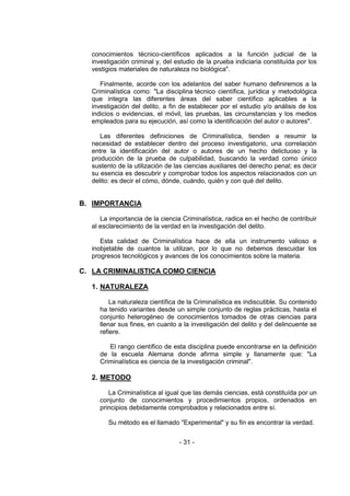 - 31 - 
conocimientos técnico-científicos aplicados a la función judicial de la investigación criminal y, del estudio de la prueba indiciaria constituída por los vestigios materiales de naturaleza no biológica". 
Finalmente, acorde con los adelantos del saber humano definiremos a la Criminalística como: "La disciplina técnico científica, jurídica y metodológica que integra las diferentes áreas del saber científico aplicables a la investigación del delito, a fin de establecer por el estudio y/o análisis de los indicios o evidencias, el móvil, las pruebas, las circunstancias y los medios empleados para su ejecución, así como la identificación del autor o autores". 
Las diferentes definiciones de Criminalística, tienden a resumir la necesidad de establecer dentro del proceso investigatorio, una correlación entre la identificación del autor o autores de un hecho delictuoso y la producción de la prueba de culpabilidad, buscando la verdad como único sustento de la utilización de las ciencias auxiliares del derecho penal; es decir su esencia es descubrir y comprobar todos los aspectos relacionados con un delito: es decir el cómo, dónde, cuándo, quién y con qué del delito. 
B. IMPORTANCIA 
La importancia de la ciencia Criminalística, radica en el hecho de contribuir al esclarecimiento de la verdad en la investigación del delito. 
Esta calidad de Criminalística hace de ella un instrumento valioso e inobjetable de cuantos la utilizan, por lo que no debemos descuidar los progresos tecnológicos y avances de los conocimientos sobre la materia. 
C. LA CRIMINALISTICA COMO CIENCIA 
1. NATURALEZA 
La naturaleza científica de la Criminalística es indiscutible. Su contenido ha tenido variantes desde un simple conjunto de reglas prácticas, hasta el conjunto heterogéneo de conocimientos tomados de otras ciencias para llenar sus fines, en cuanto a la investigación del delito y del delincuente se refiere. 
El rango científico de esta disciplina puede encontrarse en la definición de la escuela Alemana donde afirma simple y llanamente que: "La Criminalística es ciencia de la investigación criminal". 
2. METODO 
La Criminalística al igual que las demás ciencias, está constituída por un conjunto de conocimientos y procedimientos propios, ordenados en principios debidamente comprobados y relacionados entre sí. 
Su método es el llamado "Experimental" y su fin es encontrar la verdad. 
 