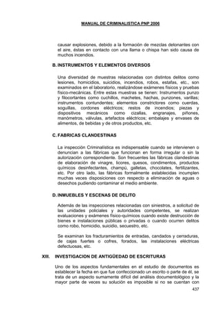 MANUAL DE CRIMINALISTICA PNP 2006 
437 
causar explosiones, debido a la formación de mezclas detonantes con el aire, éstas en contacto con una llama o chispa han sido causa de muchos incendios. 
B. INSTRUMENTOS Y ELEMENTOS DIVERSOS 
Una diversidad de muestras relacionadas con distintos delitos como lesiones, homicidios, suicidios, incendios, robos, estafas, etc., son examinados en el laboratorio, realizándose exámenes físicos y pruebas físico-mecánicas. Entre estas muestras se tienen: Instrumentos punzo y filocortantes como cuchillos, machetes, hachas, punzones, varillas; instrumentos contundentes; elementos constrictores como cuerdas, soguillas, cordones eléctricos; restos de incendios; piezas y dispositivos mecánicos como cizallas, engranajes, piñones, manómetros, válvulas, artefactos eléctricos; embalajes y envases de alimentos, de bebidas y de otros productos, etc. 
C. FABRICAS CLANDESTINAS 
La inspección Criminalística es indispensable cuando se intervienen o denuncian a las fábricas que funcionan en forma irregular o sin la autorización correspondiente. Son frecuentes las fábricas clandestinas de elaboración de vinagre, licores, quesos, condimentos, productos químicos desinfectantes, champú, galletas, chocolates, fertilizantes, etc. Por otro lado, las fábricas formalmente establecidas incumplen muchas veces disposiciones con respecto a eliminación de aguas o desechos pudiendo contaminar el medio ambiente. 
D. INMUEBLES Y ESCENAS DE DELITO 
Además de las inspecciones relacionadas con siniestros, a solicitud de las unidades policiales y autoridades competentes, se realizan evaluaciones y exámenes físico-químicos cuando existe destrucción de bienes e instalaciones públicas o privadas o cuando ocurren delitos como robo, homicidio, suicidio, secuestro, etc. 
Se examinan los fracturamientos de entradas, candados y cerraduras, de cajas fuertes o cofres, forados, las instalaciones eléctricas defectuosas, etc. 
XIII. INVESTIGACION DE ANTIGÜEDAD DE ESCRITURAS 
Uno de los aspectos fundamentales en el estudio de documentos es establecer la fecha en que fue confeccionado un escrito o parte de él, se trata de un aspecto sumamente difícil del análisis documentológico y la mayor parte de veces su solución es imposible si no se cuentan con  