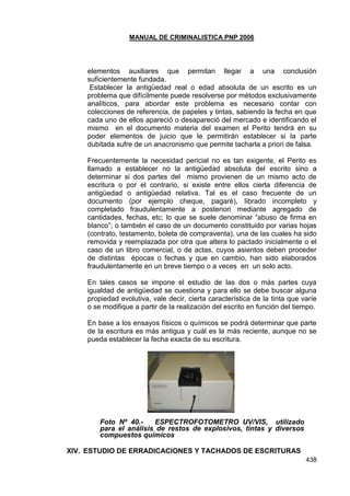 MANUAL DE CRIMINALISTICA PNP 2006 
438 
elementos auxiliares que permitan llegar a una conclusión suficientemente fundada. 
Establecer la antigüedad real o edad absoluta de un escrito es un problema que difícilmente puede resolverse por métodos exclusivamente analíticos, para abordar este problema es necesario contar con colecciones de referencia, de papeles y tintas, sabiendo la fecha en que cada uno de ellos apareció o desapareció del mercado e identificando el mismo en el documento materia del examen el Perito tendrá en su poder elementos de juicio que le permitirán establecer si la parte dubitada sufre de un anacronismo que permite tacharla a priori de falsa. 
Frecuentemente la necesidad pericial no es tan exigente, el Perito es llamado a establecer no la antigüedad absoluta del escrito sino a determinar si dos partes del mismo provienen de un mismo acto de escritura o por el contrario, si existe entre ellos cierta diferencia de antigüedad o antigüedad relativa. Tal es el caso frecuente de un documento (por ejemplo cheque, pagaré), librado incompleto y completado fraudulentamente a posteriori mediante agregado de cantidades, fechas, etc; lo que se suele denominar ―abuso de firma en blanco‖; o también el caso de un documento constituido por varias hojas (contrato, testamento, boleta de compraventa), una de las cuales ha sido removida y reemplazada por otra que altera lo pactado inicialmente o el caso de un libro comercial, o de actas, cuyos asientos deben proceder de distintas épocas o fechas y que en cambio, han sido elaborados fraudulentamente en un breve tiempo o a veces en un solo acto. 
En tales casos se impone el estudio de las dos o más partes cuya igualdad de antigüedad se cuestiona y para ello se debe buscar alguna propiedad evolutiva, vale decir, cierta característica de la tinta que varíe o se modifique a partir de la realización del escrito en función del tiempo. 
En base a los ensayos físicos o químicos se podrá determinar que parte de la escritura es más antigua y cuál es la más reciente, aunque no se pueda establecer la fecha exacta de su escritura. 
Foto Nº 40.- ESPECTROFOTOMETRO UV/VIS, utilizado para el análisis de restos de explosivos, tintas y diversos compuestos químicos 
XIV. ESTUDIO DE ERRADICACIONES Y TACHADOS DE ESCRITURAS  