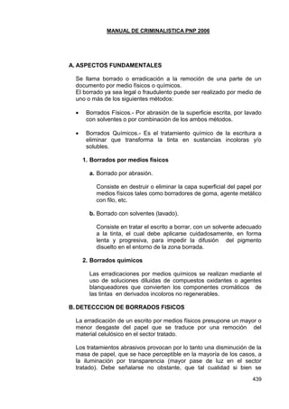 MANUAL DE CRIMINALISTICA PNP 2006 
439 
A. ASPECTOS FUNDAMENTALES 
Se llama borrado o erradicación a la remoción de una parte de un documento por medio físicos o químicos. 
El borrado ya sea legal o fraudulento puede ser realizado por medio de uno o más de los siguientes métodos: 
 Borrados Físicos.- Por abrasión de la superficie escrita, por lavado con solventes o por combinación de los ambos métodos. 
 Borrados Químicos.- Es el tratamiento químico de la escritura a eliminar que transforma la tinta en sustancias incoloras y/o solubles. 
1. Borrados por medios físicos 
a. Borrado por abrasión. 
Consiste en destruir o eliminar la capa superficial del papel por medios físicos tales como borradores de goma, agente metálico con filo, etc. 
b. Borrado con solventes (lavado). 
Consiste en tratar el escrito a borrar, con un solvente adecuado a la tinta, el cual debe aplicarse cuidadosamente, en forma lenta y progresiva, para impedir la difusión del pigmento disuelto en el entorno de la zona borrada. 
2. Borrados químicos 
Las erradicaciones por medios químicos se realizan mediante el uso de soluciones diluidas de compuestos oxidantes o agentes blanqueadores que convierten los componentes cromáticos de las tintas en derivados incoloros no regenerables. 
B. DETECCCION DE BORRADOS FISICOS 
La erradicación de un escrito por medios físicos presupone un mayor o menor desgaste del papel que se traduce por una remoción del material celulósico en el sector tratado. 
Los tratamientos abrasivos provocan por lo tanto una disminución de la masa de papel, que se hace perceptible en la mayoría de los casos, a la iluminación por transparencia (mayor pase de luz en el sector tratado). Debe señalarse no obstante, que tal cualidad si bien se  