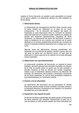 MANUAL DE CRIMINALISTICA PNP 2006 
440 
registra en forma frecuente, es evitable o poco perceptible si el papel es de buena calidad y el tratamiento abrasivo ha sido realizado en forma idónea. 
1. Observación directa 
La Observación por transparencia permitirá ubicar muchas veces el sector tratado por diferencia en el paso de luz como consecuencia de la reducción del espesor del papel. Es importante en esta observación física no confundir los sectores claros del papel que en ocasiones suelen revelarse en papeles de escribir que presentan aglomeraciones irregulares de fibras celulósicas. La observación del dorso del documento muestra a veces la existencia de una mancha que coincide con el sector afectado en el anverso posiblemente producido por el intento de reparar el satinado mediante tratamiento con un objeto duro, liso y curvo. 
Algunas veces las alteraciones inclusive superficiales son reparadas con una solución de gelatina, almidón o goma, que una vez seca, se satina con una plancha común, en este caso se observará un menor paso de luz en relación con el resto del papel (mayor opacidad). 
2. Observación con lupa estereoscópica 
La observación cuidadosa del documento, en especial el sector dubitado, permitirá apreciar toda anomalía imputable a la difusión de la tinta. Al escribir sobre un sector que ha sido sometido a borrado mecánico la tinta se difunde con bordes irregulares, debido a que el tratamiento abrasivo produce una alteración del satinado, con eliminación del encolado y consecutivo erizamiento de las fibras celulósicas, lo cual se hace perceptible mediante la lupa estereoscópica y la iluminación rasante. 
3. Examen a la luz ultravioleta 
La observación del documento con luz ultravioleta de variada frecuencia, permite revelar el sector sometido a borrado, gracias a la respuesta diferente o fluorescencia con respecto a la superficie del papel que no ha sido alterado. 
4. Exposición a los vapores de yodo 
Al eliminar las fibras superficiales del papel quedan al descubierto las fibras interiores que absorben intensamente el yodo con lo cual se obtiene un color amarillo castaño de mayor intensidad que  