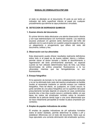 MANUAL DE CRIMINALISTICA PNP 2006 
441 
el resto no afectado en el documento. El yodo es por tanto un indicador del daño superficial inferido al papel por cualquier procedimiento que elimine la capa protectora o encolado. 
B. DETECCION DE BORRADOS QUIMICOS 
1. Examen directo del documento 
En primer término debe efectuarse una atenta observación directa y con lupa estereoscópica con iluminación rasante. Los reactivos acuosos producen en general cierta disminución del brillo del satinado con lo cual el sector en cuestión presenta aspecto mate y un plegamiento o arrugamiento que difiere del resto del documento, brilloso y liso. 
2. Observación con luz ultravioleta 
Esta observación puede ofrecer resultados realmente definitorios sobre todo si el papel es de buena calidad, blanco y brilloso; permite ubicar el sector borrado y facilita el desciframiento o regeneración del texto primitivamente asentado, en especial cuando se han utilizado determinados tipos de tinta. Las tintas denominadas de anilina presentan fluorescencia a la luz ultravioleta mientras que las ferrogalotánicas no son fluorescentes. 
3. Ensayo fotográfico 
Si la operación de borrado no ha sido cuidadosamente conducida y no se ha eliminado todo resto del reactivo erradicador es factible revelar el remanente mediante un sencillo ensayo con material fotográfico. Para tal efecto, se yuxtapone, en cuarto oscuro, la parte sensible de una placa fotográfica con la superficie del papel presuntamente borrada dejando el conjunto en esas condiciones durante dos o tres días (cuarto oscuro y ambiente cálido), en ese lapso los restos del erradicador incidirán sobre la emulsión sensible de la película dando lugar a una zona diferenciada que se hace nítidamente perceptible al revelar la placa (impresión por contacto). 
4. Empleo de papeles indicadores de acidez 
El empleo de papeles indicadores de pH aplicados húmedos sobre el sector dubitado, permite determinar la acidez o pH y establecer diferencias con el resto del documento. Salvo que se haya ejecutado una correcta eliminación del erradicador químico,  