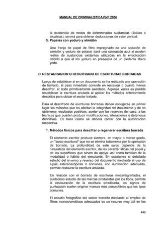 MANUAL DE CRIMINALISTICA PNP 2006 
442 
la existencia de restos de determinadas sustancias (ácidas o alcalinas), servirá para obtener deducciones de valor pericial. 
5. Papeles con yoduro y almidón 
Una franja de papel de filtro impregnado de una solución de almidón y yoduro de potasio dará una coloración azul si existen restos de sustancias oxidantes utilizadas en la erradicación debido a que el ión yoduro en presencia de un oxidante libera yodo. 
D. RESTAURACION O DESCIFRADO DE ESCRITURAS BORRADAS 
Luego de establecer si en un documento se ha realizado una operación de borrado, el paso inmediato consiste en restaurar o cuanto menos descifrar, el texto primitivamente asentado. Algunas veces es posible restablecer la escritura anulada al aplicar los métodos anteriormente descritos para ubicar el sector tratado. 
Para el descifrado de escrituras borradas deben escogerse en primer lugar los métodos que no afectan la integridad del documento y de no obtenerse resultados positivos, apelar con las reservas del caso, a las técnicas que pueden producir modificaciones, alteraciones o deterioros definitivos. En tales casos se deberá contar con la autorización respectiva. 
1. Métodos físicos para descifrar o regenerar escritura borrada 
El elemento escritor produce siempre, en mayor o menor grado, un "surco escritural" que no se elimina totalmente por la operación de borrado. La profundidad de este surco depende de la naturaleza del elemento escritor, de las características del papel y de las superficies que sirven de apoyo, así como también de la modalidad o hábito del ejecutante. En ocasiones el detallado estudio del anverso y reverso del documento mediante el uso de lupas estereoscópicas o comunes, con iluminación adecuada, permite restaurar la escritura anulada. 
En relación con el borrado de escrituras mecanografiadas, el cuidadoso estudio de las marcas producidas por los tipos, permite la restauración de la escritura erradicada, los signos de puntuación suelen originar marcas más perceptibles que los tipos comunes. 
El estudio fotográfico del sector borrado mediante el empleo de filtros monocromáticos adecuados es un recurso muy útil en los  