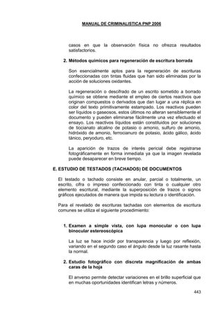 MANUAL DE CRIMINALISTICA PNP 2006 
443 
casos en que la observación física no ofrezca resultados satisfactorios. 
2. Métodos químicos para regeneración de escritura borrada 
Son esencialmente aptos para la regeneración de escrituras confeccionadas con tintas fluidas que han sido eliminadas por la acción de soluciones oxidantes. 
La regeneración o descifrado de un escrito sometido a borrado químico se obtiene mediante el empleo de ciertos reactivos que originan compuestos o derivados que dan lugar a una réplica en color del texto primitivamente estampado. Los reactivos pueden ser líquidos o gaseosos, estos últimos no alteran sensiblemente el documento y pueden eliminarse fácilmente una vez efectuado el ensayo. Los reactivos líquidos están constituidos por soluciones de tiocianato alcalino de potasio o amonio, sulfuro de amonio, hidróxido de amonio, ferrocianuro de potasio, ácido gálico, ácido tánico, peryoduro, etc. 
La aparición de trazos de interés pericial debe registrarse fotográficamente en forma inmediata ya que la imagen revelada puede desaparecer en breve tiempo. 
E. ESTUDIO DE TESTADOS (TACHADOS) DE DOCUMENTOS 
El testado o tachado consiste en anular, parcial o totalmente, un escrito, cifra o impreso confeccionado con tinta o cualquier otro elemento escritural, mediante la superposición de trazos o signos gráficos ejecutados de manera que impida su lectura o identificación. 
Para el revelado de escrituras tachadas con elementos de escritura comunes se utiliza el siguiente procedimiento: 
1. Examen a simple vista, con lupa monocular o con lupa binocular estereoscópica 
La luz se hace incidir por transparencia y luego por reflexión, variando en el segundo caso el ángulo desde la luz rasante hasta la normal. 
2. Estudio fotográfico con discreta magnificación de ambas caras de la hoja 
El anverso permite detectar variaciones en el brillo superficial que en muchas oportunidades identifican letras y números.  