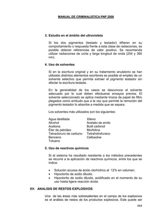 MANUAL DE CRIMINALISTICA PNP 2006 
444 
3. Estudio en el ámbito del ultravioleta 
Si los dos pigmentos (testado y testador) difieren en su comportamiento o respuesta frente a esta clase de radiaciones, es posible obtener referencias de valor positivo. Se recomienda utilizar radiaciones de corta y larga longitud de onda (254 y 360 nm). 
4. Uso de solventes 
Si en la escritura original y en su tratamiento anulatorio se han utilizado distintos elementos escritores es posible el empleo de un solvente selectivo que permita extraer el pigmento testador sin afectar la escritura testada. 
En la generalidad de los casos se desconoce el solvente adecuado por lo cual deben efectuarse ensayos previos. El solvente seleccionado se aplica mediante trozos de papel de filtro plegados como embudo que a la vez que permite la remoción del pigmento testador lo absorbe a medida que se separa. 
Los solventes más utilizados son los siguientes: 
Agua destilada Xileno 
Alcohol Acetato de amilo 
Acetona Butil carbinol 
Éter de petróleo Morfolina 
Tetracloruro de carbono Tetrahidrofurano 
Benceno Cellosolve 
Tolueno 
5. Uso de reactivos químicos 
Si el sistema ha resultado resistente a los métodos precedentes se recurre a la aplicación de reactivos químicos, entre los que se indica: 
 Solución acuosa de ácido clorhídrico al 12% en volumen. 
 Hipoclorito de sodio diluido. 
 Hipoclorito de sodio diluido, acidificado en el momento de su uso hasta ligera reacción ácida. 
XV. ANALISIS DE RESTOS EXPLOSIVOS 
Una de las áreas más sobresalientes en el campo de los explosivos es el análisis de restos de los productos explosivos. Este puede ser  