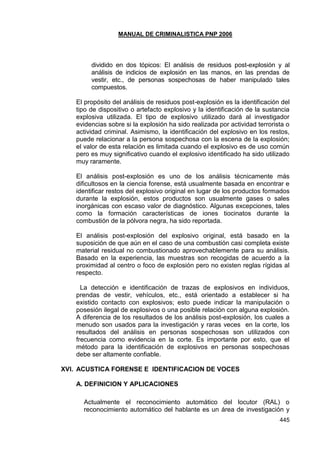 MANUAL DE CRIMINALISTICA PNP 2006 
445 
dividido en dos tópicos: El análisis de residuos post-explosión y al análisis de indicios de explosión en las manos, en las prendas de vestir, etc., de personas sospechosas de haber manipulado tales compuestos. 
El propósito del análisis de residuos post-explosión es la identificación del tipo de dispositivo o artefacto explosivo y la identificación de la sustancia explosiva utilizada. El tipo de explosivo utilizado dará al investigador evidencias sobre si la explosión ha sido realizada por actividad terrorista o actividad criminal. Asimismo, la identificación del explosivo en los restos, puede relacionar a la persona sospechosa con la escena de la explosión; el valor de esta relación es limitada cuando el explosivo es de uso común pero es muy significativo cuando el explosivo identificado ha sido utilizado muy raramente. 
El análisis post-explosión es uno de los análisis técnicamente más dificultosos en la ciencia forense, está usualmente basada en encontrar e identificar restos del explosivo original en lugar de los productos formados durante la explosión, estos productos son usualmente gases o sales inorgánicas con escaso valor de diagnóstico. Algunas excepciones, tales como la formación características de iones tiocinatos durante la combustión de la pólvora negra, ha sido reportada. 
El análisis post-explosión del explosivo original, está basado en la suposición de que aún en el caso de una combustión casi completa existe material residual no combustionado aprovechablemente para su análisis. Basado en la experiencia, las muestras son recogidas de acuerdo a la proximidad al centro o foco de explosión pero no existen reglas rígidas al respecto. 
La detección e identificación de trazas de explosivos en individuos, prendas de vestir, vehículos, etc., está orientado a establecer si ha existido contacto con explosivos; esto puede indicar la manipulación o posesión ilegal de explosivos o una posible relación con alguna explosión. A diferencia de los resultados de los análisis post-explosión, los cuales a menudo son usados para la investigación y raras veces en la corte, los resultados del análisis en personas sospechosas son utilizados con frecuencia como evidencia en la corte. Es importante por esto, que el método para la identificación de explosivos en personas sospechosas debe ser altamente confiable. 
XVI. ACUSTICA FORENSE E IDENTIFICACION DE VOCES 
A. DEFINICION Y APLICACIONES 
Actualmente el reconocimiento automático del locutor (RAL) o reconocimiento automático del hablante es un área de investigación y  