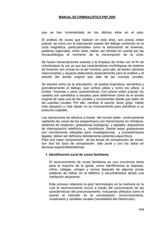 MANUAL DE CRIMINALISTICA PNP 2006 
448 
que se han incrementado en los últimos años en el país. El análisis de voces que realizan en esta área, con previa orden judicial, se inicia con la trascripción exacta del diálogo contenido en la cinta magnética, particularidades como la eliminación de fonemas, palabras regionales, entre otras, deben ser tenidas en cuenta por las fonoaudiólogos al momento de la transcripción de la cinta. Se hacen transcripciones exactas y la limpieza de cintas con el fin de individualizar la voz ya que las características morfológicas de sistema de fonación son únicas en el ser humano; para ello, se tienen cámaras insonorizadas y equipos elaborados especialmente para el análisis y el estudio del sonido original que sale de las cuerdas vocales. Se estudia cómo es la articulación, se analiza lingüística, semántica y gramáticamente el diálogo, qué verbos utiliza y cómo los utiliza, si omiten fonemas u otras características. Con previa orden judicial, los casetes son sometidos a estudios para determinar cómo es el sonido original de cada una de las vocales y consonantes desde que salen de las cuerdas vocales. Por ello, cambiar el acento, tener gripe, hablar más despacio o más rápido no es inconveniente para identificar a un presunto culpable. 
Las operaciones de refuerzo a través del mundo están continuamente captando las voces de los sospechosos con transmisores en miniatura, sistemas de recepción, grabadoras analógicas y digitales, dispositivos de interceptación telefónica y micrófonos. Desde estas grabaciones son normalmente utilizadas para investigaciones y procedimientos legales, deben ser definidos debidamente parlantes específicos. 
Para una mejor comprensión de los temas de comparación de voces, son dos los tipos de comparación, sólo aural y con los datos en técnicas espectrofotométricas. 
1. Identificación aural de voces familiares 
El reconocimiento de voces familiares es una ocurrencia diaria para la mayoría de la gente, como identificamos la esposas, niños, colegas, amigos y socios después de algunas pocas palabras de hablar en el teléfono ó escuchándolos desde una habitación adyacente. 
Este proceso relaciona la gran terminología en la memoria en la cual el reconocimiento ocurre a través del conocimiento de las características del pronunciamiento, incluyendo atributos como el acento el intervalo de la conversación, pronunciamiento, vocabulario y variables vocales (variabilidad del interlocutor). 
 