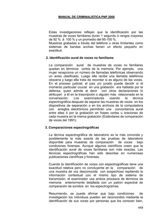 MANUAL DE CRIMINALISTICA PNP 2006 
449 
Estas investigaciones reflejan que la identificación por las muestras de voces familiares duran 1 segundo ó rangos mayores de 92 % á 100 % y un promedio del 95-100 %. 
Muestras grabadas a través del teléfono u otras limitantes como sistemas de bandas anchas tienen un efecto pequeño en exactitud. 
2. Identificación aural de voces no familiares 
La comparación aural de muestras de voces no familiares quedan en términos cortos de la memoria. Por ejemplo, una mujer recepciona un número de llamadas telefónicas observando un aviso clasificado. Luego ella recibe una llamada telefónica obscena y luego ella trata de recordar si es alguno de las voces. En el proceso judicial, el juez y/o jurado puede decidir si el momento particular crucial en una grabación era hablada por la defensa, quien admite al decir con otros declaraciones lo atribuyen a él en la trascripción o alguien más relacionada en la conversación. Los examinadores usando la técnica espectrográfica después de separar las muestras de voces en los dispositivos de separación o en los archivos de la computadora con arreglos electrónicos permitirán una concordancia aural entre ellas ó por la grabación en frases cortas u oraciones de cada muestra en la misma grabación (Estándares de comparación de voces del 1991). 
3. Comparaciones espectrográficas 
La técnica espectrográfica de laboratorio es la más conocida y posiblemente la más exacta de las pruebas de laboratorio disponible para muestras de comparación de voces bajo condiciones forenses. Aunque algunos científicos creen que la identificación aural de voces familiares son más exactas. Las técnicas espectrográfícas han sido descritas en numerosas publicaciones científicas y forenses. 
Cuando la identificación de voces con espectrográficas tiene una exactitud relativa pero no concluyente en la comparación de una muestra de voz desconocida con sospechoso repitiendo la información contextual con el mismo tipo de sistema de transmisión, el examinador usa ambos procesos de términos de memoria anteriormente detallada con un patrón espectral de comparación de sonidos en los espectrogramas. 
Resumiendo, se puede afirmar que bajo condiciones de investigación los individuos pueden ser reconocidos mediante la identificación de sus voces por personas que los conocen bien,  