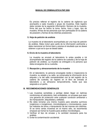 MANUAL DE CRIMINALISTICA PNP 2006 
451 
Es preciso rellenar el registro de la cadena de vigilancia que acompaña a cada muestra o grupo de muestras. Este registro debe constar de la siguiente información: Número de la muestra, firma del que ha hecho la toma, fecha, hora y lugar, tipo de muestra, firmas de las personas que han participado en la cadena de posesión y fechas de las distintas posesiones. 
5. Hoja de petición de análisis 
La muestra irá al laboratorio acompañada por una hoja de petición de análisis. Debe incluir gran parte de la información pertinente y debe mencionar en forma clara y precisa el resultado que se desea obtener o qué es lo que se desea saber. 
6. Envío de la muestra al laboratorio 
La muestra se enviará al laboratorio lo antes posible e irá acompañada del registro de la cadena de custodia y de la hoja de petición de análisis. La muestra se entregará a la persona que deba encargarse de su custodia. 
7. Recepción y almacenamiento de la muestra 
En el laboratorio, la persona encargada recibe e inspecciona la muestra, su estado y su sello, se comprueba la información de la etiqueta y la del sello comparándolas con la del registro de la cadena de custodia, se registra en el libro de entrada al laboratorio y se almacena temporalmente, hasta que sea asignada a un perito. 
B. RECOMENDACIONES GENERALES 
1. Las muestras sometidas a peritaje deben llegar en óptimas condiciones al Laboratorio, bien embaladas, en envases que sean una garantía de protección ante cualquier condición ambiental o de manipulación, etiquetadas y selladas. 
2. No debe tomarse una misma muestra para estudios químicos (orgánicos e inorgánicos), microbiológicos y microscópicos, pues los métodos de toma y manipulación de las mismas son distintos. Si se toma varias muestras en el mismo sitio, se recomienda empezar por tomar la muestra para análisis microbiológico. 
3. Verificar el tipo de envase y la cantidad necesaria para los análisis. 
4. Evitar la contaminación accidental.  