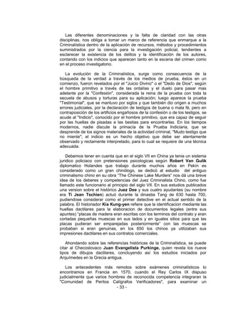 - 33 - 
Las diferentes denominaciones y la falta de claridad con las otras disciplinas, nos obliga a tomar un marco de referencia que enmarque a la Criminalística dentro de la aplicación de recursos, métodos y procedimientos suministrados por la ciencia para la investigación policial, tendientes a esclarecer la existencia de los delitos y la identificación de los autores, contando con los indicios que aparecen tanto en la escena del crimen como en el proceso investigatorio. 
La evolución de la Criminalística, surge como consecuencia de la búsqueda de la verdad a través de los medios de prueba, éstos en un comienzo, fueron revelados por el "Juicio Divino" o el "Dedo de Dios", según el hombre primitivo a través de las ordalías y el duelo para pasar mas adelante por la "Confesión", considerada la reina de la prueba con toda la secuela de abusos y torturas para su aplicación; luego aparece la prueba "Testimonial", que se mantuvo por siglos y que también dio origen a muchos errores judiciales, por la declaración de testigos de buena o mala fé, pero en contraposición de los artificios engañosos de la confesión o de los testigos, se acude al "Indicio", conocido por el hombre primitivo, que era capaz de seguir por las huellas de pisadas a las bestias para encontrarlas. En los tiempos modernos, nadie discute la primacía de la Prueba Indiciaria, que se desprende de los signos materiales de la actividad criminal, "Mudo testigo que no miente"; el indicio es un hecho objetivo que debe ser atentamente observado y rectamente interpretado, para lo cual se requiere de una técnica adecuada. 
Debemos tener en cuenta que en el siglo VII en China ya tenia un sistema juridico policiaco con pretensiones psicologicas según Robert Van Gulik diplomatico Holandes que trabajo durante muchos años en Pekín es considerado como un gran chinólogo, se dedicó al estudio del antiguo criminalismo chino en su obra ―The Chinese Lake Murders‖ nos dá una breve idea de los deberes y competencias del Juez Criminalista Chino, como fue llamado este funcionario al principio del siglo VII. En sus estudios publicados una version sobre el histórico Juez Dee y sus cuatro ayudantes (su nombre era Ti Jean Tschien) actuó durante la dinastia Tang de 630 hasta 700, pudiendose considerar como el primer detective en el actual sentido de la palabra. El historiador Kia Kung-yen refiere que la identificacion mediante las huellas dactilares para la elaboracion de documentos legales (entre sus apuntes) ―placas de madera eran escritas con los terminos del contrato y eran cortadas pequeñas muescas en sus lados y en iguales sitios para que las placas pudieran ser emparejadas posteriormente‖ con las muescas se probaban si eran genuinas, en los 650 los chinos ya utilizaban sus impresiones dactilares en sus contratos comerciales. 
Ahondando sobre las referencias históricas de la Criminalística, se puede citar al Checoslovaco Juan Evangelista Purkinge, quien revela los nueve tipos de dibujos dactilares, concluyendo así los estudios iniciados por Arquímedes en la Grecia antigua. 
Los antecedentes más remotos sobre exámenes criminalísticos lo encontramos en Francia en 1570, cuando el Rey Carlos IX dispuso judicialmente que varios hombres de reconocida competencia integraran la "Comunidad de Peritos Calígrafos Verificadores", para examinar un  