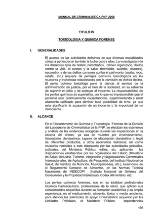 MANUAL DE CRIMINALISTICA PNP 2006 
458 
TITULO IV 
TOXICOLOGIA Y QUIMICA FORENSE 
I. GENERALIDADES 
El avance de las actividades delictivas en sus diversas modalidades obliga a perfeccionar también la lucha contra ellas. La investigación de los diferentes tipos de delitos: narcotráfico, crimen organizado, delitos contra la vida, el cuerpo y la salud (homicidio, suicidio, lesiones), secuestro, y de los delitos comunes contra el patrimonio (asalto, robo, estafa, etc.) requiere de peritajes químicos toxicológicos en las muestras y evidencias relacionadas con la comisión de dichos delitos. El perito químico toxicólogo pone la ciencia al servicio de la administración de justicia, por el bien de la sociedad, en su esfuerzo de suprimir el delito y de proteger al inocente. La responsabilidad de los peritos químicos es superlativa, por lo que es imprescindible que el personal este continuamente capacitándose, experimentando y estar altamente calificado para eliminar toda posibilidad de error, ya que esto significaría la acusación de un inocente o la impunidad de un delincuente. 
II. ALCANCE 
En el Departamento de Química y Toxicología Forense de la División del Laboratorio de Criminalística de la PNP. se efectúan los exámenes y análisis de las evidencias recogidas durante las inspecciones en la escena del crimen, ya sea en muertes por envenenamiento, laboratorios clandestinos, lugares de elaboración clandestina o ilegal de diferentes productos, u otros escenarios delictivos; así como muestras remitidas a este laboratorio por las autoridades policiales, judiciales, del Ministerio Público, ediles, etc. aplicando las disposiciones establecidas por los organismos del Estado (Ministerio de Salud, Industria, Turismo, Integración y Negociaciones Comerciales Internacionales, de Agricultura, de Pesquería, del Instituto Nacional de Salud, del Instituto de Nutrición, Municipalidades, etc.), basándose en el Reglamento Sanitario de Alimentos, en las Normas Técnica Nacionales del INDECOPI (Instituto Nacional de Defensa del Consumidor y la Propiedad Intelectual), Codex Alimentario, etc. 
Los peritos químicos forenses, son en su totalidad profesionales Químico Farmacéuticos, profesionales de la salud, que aplican sus conocimientos adquiridos durante su formación académica y su amplia experiencia, en el medicamento, alimento, tóxico y medio ambiente, para atender las solicitudes de apoyo Criminalístico requerido por las Unidades Policiales, el Ministerio Público, dependencias  