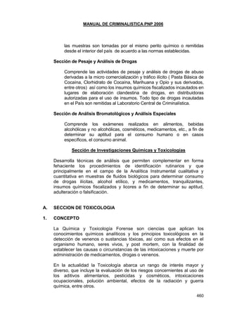MANUAL DE CRIMINALISTICA PNP 2006 
460 
las muestras son tomadas por el mismo perito químico o remitidas desde el interior del país de acuerdo a las normas establecidas. 
Sección de Pesaje y Análisis de Drogas 
Comprende las actividades de pesaje y análisis de drogas de abuso derivadas a la micro comercialización y tráfico ilícito ( Pasta Básica de Cocaína, Clorhidrato de Cocaína, Marihuana y Opio y sus derivados, entre otros) así como los insumos químicos fiscalizados incautados en lugares de elaboración clandestina de drogas, en distribuidoras autorizadas para el uso de insumos. Todo tipo de drogas incautadas en el País son remitidas al Laboratorio Central de Criminalística. 
Sección de Análisis Bromatológicos y Análisis Especiales 
Comprende los exámenes realizados en alimentos, bebidas alcohólicas y no alcohólicas, cosméticos, medicamentos, etc., a fin de determinar su aptitud para el consumo humano o en casos específicos, el consumo animal. 
Sección de Investigaciones Químicas y Toxicologías 
Desarrolla técnicas de análisis que permiten complementar en forma fehaciente los procedimientos de identificación rutinarios y que principalmente en el campo de la Analítica Instrumental cualitativa y cuantitativa en muestras de fluidos biológicos para determinar consumo de drogas ilícitas, alcohol etílico, y medicamentos, tranquilizantes, insumos químicos fiscalizados y licores a fin de determinar su aptitud, adulteración o falsificación. 
A. SECCION DE TOXICOLOGIA 
1. CONCEPTO 
La Química y Toxicología Forense son ciencias que aplican los conocimientos químicos analíticos y los principios toxicológicos en la detección de venenos o sustancias tóxicas, así como sus efectos en el organismo humano, seres vivos, y post mortem, con la finalidad de establecer las causas o circunstancias de las intoxicaciones y muerte por administración de medicamentos, drogas o venenos. 
En la actualidad la Toxicología abarca un rango de interés mayor y diverso, que incluye la evaluación de los riesgos concernientes al uso de los aditivos alimentarios, pesticidas y cosméticos, intoxicaciones ocupacionales, polución ambiental, efectos de la radiación y guerra química, entre otros.  
