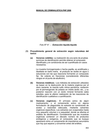 MANUAL DE CRIMINALISTICA PNP 2006 
463 
Foto Nº 41 .- Extracción líquido-líquido 
(1) Procedimiento general de extracción según naturaleza del toxico 
(a) Venenos volátiles. La realización de una serie de pruebas químicas de identificación permite obtener el compuesto identificado y en condiciones de ser cuantificado en casos necesarios. 
La muestra homogenizada o hecha papilla, es acidificada y destilada en baño maría, el producto se recibe en agua o soluciones con las que reaccione formando un compuesto fijo. Se colecta en fracciones (considerando diferentes rangos en el punto de ebullición). 
(b) Venenos metálicos.- Los métodos de extracción utilizados se basan en la destrucción de la materia orgánica por el cloro naciente, la mezcla sulfo nítrica perclórica, oxidación por el permanganato de potasio en medio ácido; etc., y su posterior reacción con un ácido mineral formando sales solubles, para la ulterior realización de las reacciones de identificación cualitativa o cuantificación. 
(c) Venenos orgánicos.- El principio activo de algún medicamento, o el componente activo en alguna formulación de plaguicidas es extraído en condiciones de acidez y basicidad adecuada, mediante solventes orgánicos específicos. Los extractos son evaporados hasta muy pequeño volumen o a sequedad, donde se efectúa el análisis de identificación. Considerando que las muestras orgánicas contienen un elevado número de productos endógenos y exógenos, el compuesto que se busque aparecerá como un componente de importancia secundaria que hay que separar y concentrar antes del análisis.  