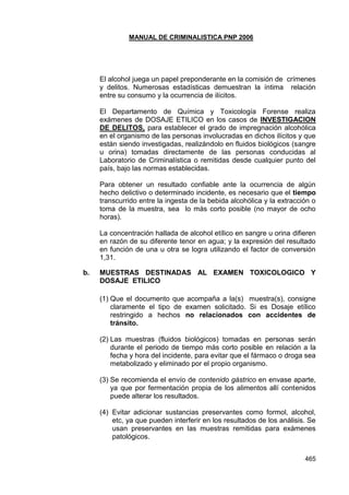 MANUAL DE CRIMINALISTICA PNP 2006 
465 
El alcohol juega un papel preponderante en la comisión de crímenes y delitos. Numerosas estadísticas demuestran la íntima relación entre su consumo y la ocurrencia de ilícitos. 
El Departamento de Química y Toxicología Forense realiza exámenes de DOSAJE ETILICO en los casos de INVESTIGACION DE DELITOS, para establecer el grado de impregnación alcohólica en el organismo de las personas involucradas en dichos ilícitos y que están siendo investigadas, realizándolo en fluidos biológicos (sangre u orina) tomadas directamente de las personas conducidas al Laboratorio de Criminalística o remitidas desde cualquier punto del país, bajo las normas establecidas. 
Para obtener un resultado confiable ante la ocurrencia de algún hecho delictivo o determinado incidente, es necesario que el tiempo transcurrido entre la ingesta de la bebida alcohólica y la extracción o toma de la muestra, sea lo más corto posible (no mayor de ocho horas). 
La concentración hallada de alcohol etílico en sangre u orina difieren en razón de su diferente tenor en agua; y la expresión del resultado en función de una u otra se logra utilizando el factor de conversión 1,31. 
b. MUESTRAS DESTINADAS AL EXAMEN TOXICOLOGICO Y DOSAJE ETILICO 
(1) Que el documento que acompaña a la(s) muestra(s), consigne claramente el tipo de examen solicitado. Si es Dosaje etílico restringido a hechos no relacionados con accidentes de tránsito. 
(2) Las muestras (fluidos biológicos) tomadas en personas serán durante el periodo de tiempo más corto posible en relación a la fecha y hora del incidente, para evitar que el fármaco o droga sea metabolizado y eliminado por el propio organismo. 
(3) Se recomienda el envío de contenido gástrico en envase aparte, ya que por fermentación propia de los alimentos allí contenidos puede alterar los resultados. 
(4) Evitar adicionar sustancias preservantes como formol, alcohol, etc, ya que pueden interferir en los resultados de los análisis. Se usan preservantes en las muestras remitidas para exámenes patológicos. 
 