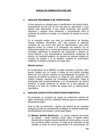 MANUAL DE CRIMINALISTICA PNP 2006 
466 
c. ANALISIS PRELIMINAR O DE ORIENTACION 
El aire espirado es utilizado para la identificación del alcohol etílico, considerando que es una de las vías para su eliminación y cuya utilidad esta relacionada a que existe proporción que permite relacionar y reportar como presencia o concentración entre el contenido de alcohol en sangre y el contenido de alcohol en el aire espirado. 
En el mercado existen una serie de alcohómetros de diversas marcas (Alcotest, Alcosensor, etc), que proveen al operador inmediato de una forma fácil para la determinación, pero tiene algunos límites en cuanto a la saturación del sistema. Es un instrumento dotado de un sensor para alcohol, que permite en forma inmediata, determinar la presencia del compuesto y obtener en forma indirecta y muy aproximada la concentración sanguínea de alcohol. Un resultado negativo, no requiere de mayores análisis en muestra de sangre; y si es positivo, necesita la confirmación mediante un método cuantitativo de mayor valor. 
Método químico: 
En el laboratorio de la DIRCRI, el sujeto sometido a examen, debe espirar (soplar) por un minuto a través de una cánula colocada dentro de una solución sulfúrica de permanganato de potasio. En presencia de alcohol se observa un viraje de color, desde el color original (violeta), pasando por tonalidades intermedias, hasta el decolorado total proporcionalmente a la concentración de alcohol presente. Si existe presencia de alcohol en el aire espirado se procede a la toma de muestra de sangre para su determinación cuantitativa. 
d. ANALISIS CUANTITATIVO (ESPECTROFOTOMETRICO) 
Es practicado en muestras de sangre de preferencia exentas de algún conservador químico, debiendo utilizarse para su preservación temperaturas bajas. 
Para la fase de extracción y fijación del alcohol de las muestras biológicas puede ser considerando el Método de Sheftel modificado, de Microdifusión de Conway, y el de Head Space. 
(1) Método Shefftel Modificado.- La mezcla oxidante (bicromato de potasio – ácido sulfúrico) actúa sobre el alcohol etílico liberado de la muestra transformándolo en ácido acético, a la vez que se forma sulfato cromoso. El viraje de la coloración va del amarillo al verde en forma proporcional a la concentración de  