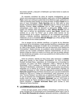 - 34 - 
documento apócrifo y descubrir al falsificador que había tenido la osadía de imitar la firma real. 
Es necesario considerar las obras de insignes investigadores que se ubican como precursores de esta disciplina, tales como: el francés Ambrosio Paré a quien se le atribuye la paternidad de la Medicina Legal, publicando en 1560 sus estudios sobre heridas con armas de fuego; el italiano Gospi con su obra el "Juez Criminalista"; Paolo Nacchías que en 1643 editó su obra titulada "Cuestiones Médico Legales"; Boucher quien en 1753 se ocupó de la Balística Forense; César Lombroso que en 1864 propugna el método antropológico como medio de descubrir al delincuente; Orfilia realiza y publica sus trabajos sobre toxicología en 1882; Alfonso Bertillón que en 1882 crea el servicio de identificación policial, Ives Burjot, francés que sostiene en su obra "La Police" que la policía debe servirse de los descubrimientos de la ciencia, empleando en las investigaciones procedi- mientos y métodos científicos, demostrando sus éxitos por superioridad intelectual y no por su brutalidad; Marcelo Malpighi que a fines del sigo XVIII realizó estudios de las crestas papilares. 
Con el apogeo de los métodos científicos y el aporte de los diferentes precursores de la criminalística, surgen grandes científicos y estudiosos; tales como Hans Gross considerado el creador de la criminalística, quien publicó en 1894 su libro titulado "El Manual del Juez de Instrucción como Sistema de Criminalística". Desde entonces, se sucedieron varios eminentes maestros y autores que han fundado verdaderos sistemas independientes, sin que se aprecie unidad de criterio en cuanto a su forma, pero que se pueden agrupar en dos tendencias principales, una en que predomina el criterio jurídico y otra el criterio técnico policial. 
Entre los primeros, además de Hans Gross cabe mencionar a Ladislao Thot quien escribe su obra titulada "Criminalística". En 1913 el profesor Rudolph Archibald Reiss, catedraticvo de Criminologia de la Universidad de Lausanne, sus obras ―Laa Photo Judidiciaire‖ (1903) y ―Manual de Police Scientifique‖ (1911) merecedn un significado duradero; en el archivo del ―Service D! Identification Judidiciaire‖ en Bruselas se encuentran las primeras fotografias en la historia de la policia, cuatro daguerrotipos originales de criminales fechasdos en 1843. Entre los segundos se encuentra el profesor Edmundo Locard Director de Policía Técnica de Lyon cuya obra fundamental editada en 1935 es el "Tratado de Criminalística" (seis volumenes), en su obra ―Tecnica Policiaca‖ nos refiere que un Laboratorio de Policia, es el lugar en que se practican las investigaciones cientificas que tienden a procurar la prueba inicial del crimen; a Salvatore Ottolenghi, que en 1912 funda la primera escuela de Policía Científica en Roma y edita su obra "Tratado de Policía Científica"; y Rodolfo Archivaldo Reiss quien escribe su obra "Manual de Policía Científica". 
B. LA CRIMINALISTICA EN EL PERU 
A fines del siglo pasado, tanto la Policía, Criminólogos y hombres de ley, vivían inquietos por el conocimiento de la criminalística dando lugar a que el Dr. Oscar Miró Quesada de la Guerra, destacado estudioso y catedrático de  