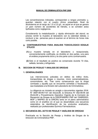 MANUAL DE CRIMINALISTICA PNP 2006 
470 
Las concentraciones indicadas, corresponden a rangos promedio; y, guardan relación con el cuadro clínico presentado. Nivel de alcoholemia en el rango de 1,0 a 2,0 g/L. es aquel en el que se genera un gran número de accidentes de tránsito, o se cometen actos tipificados como negligencia. 
Considerando la metabolización y rápida eliminación del etanol, es preciso remitir la muestra al laboratorio con la celeridad debida; o conducir a las personas para el examen en el término de horas más corto posible. 
g. CONTRAMUESTRAS PARA ANALISIS TOXICOLOGICO DOSAJE ETILICO 
(1) La muestra tomada en el laboratorio o recepcionada, convenientemente codificada, es dividida en dos partes, una para el análisis propiamente dicho y la otra parte como contramuestra. 
(2) Solo si el resultado es positivo es conservada durante 10 días, sellada, lacrada y refrigerada. 
B. SECCION DE PESAJE Y ANALISIS DE DROGAS 
1. GENERALIDADES 
Las intervenciones policiales en delitos de tráfico ilícito, transportistas de drogas o insumos, micro comercializadores, consumidores, etc. Trae como consecuencia que la droga comisada y aquella que se encuentra sometida a fiscalización, sea trasladada a la División del Laboratorio de Criminalística. 
La diligencia es iniciada en arreglo a documentos vigentes (R.M. N° 0697-99-IN/1101 del 05JUL99, la Directiva N° 002-99-IN del 05JUL99 y Procedimiento Operativo Vigente de la Comisión de Recepción de Drogas de la DIROPANDRO PNP del 15ABR2003, MOF y MAPRO de la DIRCRI) tanto en el plano administrativo como en el analítico en el que es desarrollada una secuencia sistemática de identificación de los productos analizados, realizado por profesionales Químico Farmacéuticos. 
2. SECUENCIA DEL ACTO DE PESAJE Y ANÁLISIS DE DROGAS 
Practicada en la Sección de Pesaje y Análisis de Drogas de la Dirección de Criminalística PNP. 
 