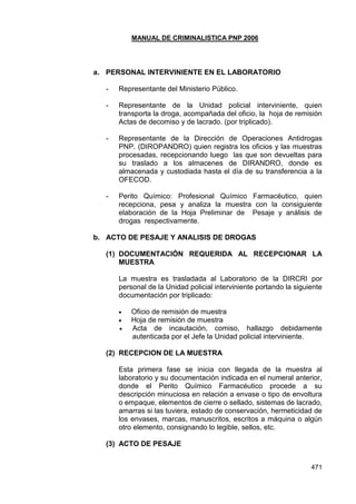MANUAL DE CRIMINALISTICA PNP 2006 
471 
a. PERSONAL INTERVINIENTE EN EL LABORATORIO 
- Representante del Ministerio Público. 
- Representante de la Unidad policial interviniente, quien transporta la droga, acompañada del oficio, la hoja de remisión Actas de decomiso y de lacrado. (por triplicado). 
- Representante de la Dirección de Operaciones Antidrogas PNP. (DIROPANDRO) quien registra los oficios y las muestras procesadas, recepcionando luego las que son devueltas para su traslado a los almacenes de DIRANDRO, donde es almacenada y custodiada hasta el día de su transferencia a la OFECOD. 
- Perito Químico: Profesional Químico Farmacéutico, quien recepciona, pesa y analiza la muestra con la consiguiente elaboración de la Hoja Preliminar de Pesaje y análisis de drogas respectivamente. 
b. ACTO DE PESAJE Y ANALISIS DE DROGAS 
(1) DOCUMENTACIÓN REQUERIDA AL RECEPCIONAR LA MUESTRA 
La muestra es trasladada al Laboratorio de la DIRCRI por personal de la Unidad policial interviniente portando la siguiente documentación por triplicado: 
 Oficio de remisión de muestra 
 Hoja de remisión de muestra 
 Acta de incautación, comiso, hallazgo debidamente autenticada por el Jefe la Unidad policial interviniente. 
(2) RECEPCION DE LA MUESTRA 
Esta primera fase se inicia con llegada de la muestra al laboratorio y su documentación indicada en el numeral anterior, donde el Perito Químico Farmacéutico procede a su descripción minuciosa en relación a envase o tipo de envoltura o empaque, elementos de cierre o sellado, sistemas de lacrado, amarras si las tuviera, estado de conservación, hermeticidad de los envases, marcas, manuscritos, escritos a máquina o algún otro elemento, consignando lo legible, sellos, etc. 
(3) ACTO DE PESAJE 
 