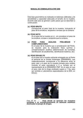 MANUAL DE CRIMINALISTICA PNP 2006 
472 
Esta fase gravimétrica es realizada en balanzas calibradas y de sensibilidad y capacidad adecuada al tamaño de la muestra. Durante este acto se generan cuatro pesos que se describen a continuación: 
(a) PESO BRUTO 
Corresponde al peso total de la muestra, incluyendo el peso de la envoltura, recipiente o envase que la contiene. 
(b) PESO NETO 
Es el peso de la muestra en sí , sin considerar el peso de la envoltura, envase o recipiente que la contiene. 
(c) PESO PARA ANALISIS PRELIMINAR Y COMPLEMENTARIO 
Es el peso de la muestra que a consideración del Perito, se requiere para la evaluación físico química o complementación analítica (determinación de humedad, identificación de adulterantes, identificación botánica, etc). 
(d) PESO DEVUELTO 
Es el peso de la muestra sobrante entregada por el Perito al personal de la Unidad Antidrogas (DIRANDRO), que matemáticamente corresponde a la diferencia entre el peso neto y el peso de la muestra tomada para análisis (incluido el peso equivalente a 5 g. tomado por el representante de la DIRANDRO PNP. en el caso en que el peso neto de la droga analizada supere a 1 Kg. para ser remitida a Laboratorios especializados de la DEA. en EEUU). 
Foto Nº 42 .- Vista donde se aprecian las muestras recibidas y su acondicionamiento en balanzas analiticas destinadas al pesaje de drogas. 
 