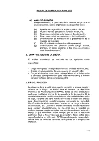 MANUAL DE CRIMINALISTICA PNP 2006 
473 
(4) ANALISIS QUIMICO 
Luego de obtenido el peso neto de la muestra, se procede al análisis químico, que se organiza en las siguientes fases: 
(a) Apreciación organoléptica: Aspecto, color, olor, etc. 
(b) Pruebas físicas: Solubilidad, punto de fusión, etc. 
(c) Reacciones químicas preliminares o de orientación. 
(d) Reacciones químicas cualitativas o de identificación. 
(e) Determinación de humedad (si la presentación de la muestra así lo exige). 
(f) Identificación de adulterantes (si los presenta). 
(g) Cuantificación del principio activo (droga líquida, prendas, en pesos cercanos a los límites permisibles para fines de consumo) 
c. CUANTIFICACION DE LA DROGA 
El análisis cuantitativo es realizado en los siguientes casos específicos: 
- Droga impregnada (en soportes sintéticos, prendas de vestir, etc.) 
- Drogas en solución (látex de opio, cocaína en solución, etc) 
- Drogas adulteradas y con pesos netos próximos a los límites entre lo calificado como permisibles para fines de consumo y el mínimo para ser tipificado como comercialización) 
d. FIN DEL PROCESO 
La diligencia llega a su término cuando concluido el acto de pesaje y análisis de la droga, el Perito llena el formato de Resultado Preliminar de Análisis Químico (RPAQ), donde se emite el resultado preliminar cualitativo acerca de la naturaleza de la muestra. Si la cantidad de material remitido es suficiente, o la calidad de la muestra lo exige, se toma una parte mínima necesaria a criterio del analista para determinaciones complementarias: porcentaje de humedad, identificación de adulterantes como sustancias de carga o de corte, cuantificación, etc. Cuando el análisis inmediato resulta insuficiente para concluir fehacientemente, se muestrea con la finalidad de realizar pruebas complementarias, que requieren de otro material y equipo y que consumen mayor tiempo, por lo que el resultado preliminar lleva la frase “muestra en estudio”. Todos estos actos son refrendados en el formato RPAQ completamente desarrollado, con la firma de todas las personas participantes en la diligencia en mención. 
 