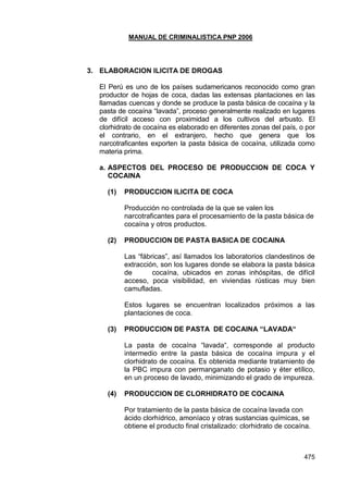 MANUAL DE CRIMINALISTICA PNP 2006 
475 
3. ELABORACION ILICITA DE DROGAS 
El Perú es uno de los países sudamericanos reconocido como gran productor de hojas de coca, dadas las extensas plantaciones en las llamadas cuencas y donde se produce la pasta básica de cocaína y la pasta de cocaína ―lavada‖, proceso generalmente realizado en lugares de difícil acceso con proximidad a los cultivos del arbusto. El clorhidrato de cocaína es elaborado en diferentes zonas del país, o por el contrario, en el extranjero, hecho que genera que los narcotraficantes exporten la pasta básica de cocaína, utilizada como materia prima. 
a. ASPECTOS DEL PROCESO DE PRODUCCION DE COCA Y COCAINA 
(1) PRODUCCION ILICITA DE COCA 
Producción no controlada de la que se valen los narcotraficantes para el procesamiento de la pasta básica de cocaína y otros productos. 
(2) PRODUCCION DE PASTA BASICA DE COCAINA 
Las ―fábricas‖, así llamados los laboratorios clandestinos de extracción, son los lugares donde se elabora la pasta básica de cocaína, ubicados en zonas inhóspitas, de difícil acceso, poca visibilidad, en viviendas rústicas muy bien camufladas. 
Estos lugares se encuentran localizados próximos a las plantaciones de coca. 
(3) PRODUCCION DE PASTA DE COCAINA “LAVADA“ 
La pasta de cocaína ―lavada―, corresponde al producto intermedio entre la pasta básica de cocaína impura y el clorhidrato de cocaína. Es obtenida mediante tratamiento de la PBC impura con permanganato de potasio y éter etílico, en un proceso de lavado, minimizando el grado de impureza. 
(4) PRODUCCION DE CLORHIDRATO DE COCAINA 
Por tratamiento de la pasta básica de cocaína lavada con ácido clorhídrico, amoníaco y otras sustancias químicas, se obtiene el producto final cristalizado: clorhidrato de cocaína. 
 