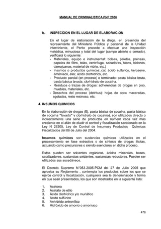 MANUAL DE CRIMINALISTICA PNP 2006 
476 
b. INSPECCION EN EL LUGAR DE ELABORACION 
En el lugar de elaboración de la droga, en presencia del representante del Ministerio Público y personal de la Unidad interviniente, el Perito procede a efectuar una inspección metódica, minuciosa y total del lugar (campo abierto o cerrado), verificará lo siguiente: 
- Materiales, equipo e instrumental: bolsas, paletas, prensas, papeles de filtro, telas, centrífuga, secadoras, focos, bidones, damajuanas, material de vidrio, etc.) 
- Insumos o productos químicos:.cal, ácido sulfúrico, kerosene, amoníaco, éter, ácido clorhídrico, etc. 
- Producto parcial (en proceso) o terminado: pasta básica bruta, pasta básica lavada, clorhidrato de cocaína. 
- Residuos o trazas de drogas: adherencias de drogas en piso, muebles, materiales, etc. 
- Desechos del proceso (detritus): hojas de coca maceradas, agotadas, resto resinoso, etc. 
4. INSUMOS QUIMICOS 
En la elaboración de drogas (Ej. pasta básica de cocaína, pasta básica de cocaína “lavada” y clorhidrato de cocaína), son utilizados directa o indirectamente una serie de productos en número cada vez más creciente en el afán de eludir el control y fiscalización sancionado en la Ley N 28305, Ley de Control de Insumosy Productos Químicos Fiscalizados del 06 de Julio del 2004. 
Insumos químicos son sustancias químicas utilizadas en el procesamiento en fase extractiva o de síntesis de drogas ilícitas, actuando como precursores o siendo esenciales en dicho proceso. 
Estos pueden ser solventes orgánicos, ácidos minerales, bases, catalizadores, sustancias oxidantes, sustancias reductoras. Pueden ser utilizados sus sucedáneos. 
El Decreto Supremo N°053-2005-PCM del 27 de Julio 2005 que aprueba su Reglamento , contempla los productos sobre los que se ejerce control y fiscalización, cualquiera sea la denominación y forma en que sean presentados, los que son mostrados en la siguiente lista: 
1. Acetona 
2. Ácetato de etilo 
3. Ácido clorhídrico y/o muriático 
4. Acido sulfúrico 
5. Anhídrido antronílico 
6. Hidróxido de amonio o amoniaco  