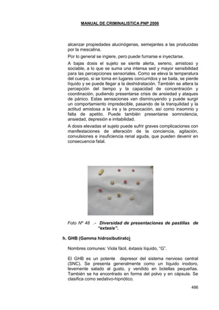 MANUAL DE CRIMINALISTICA PNP 2006 
486 
alcanzar propiedades alucinógenas, semejantes a las producidas por la mescalina. 
Por lo general se ingiere, pero puede fumarse e inyectarse. 
A bajas dosis el sujeto se siente alerta, sereno, amistoso y sociable, a lo que se suma una intensa sed y mayor sensibilidad para las percepciones sensoriales. Como se eleva la temperatura del cuerpo, si se toma en lugares concurridos y se baila, se pierde líquido y se puede llegar a la deshidratación. También se altera la percepción del tiempo y la capacidad de concentración y coordinación, pudiendo presentarse crisis de ansiedad y ataques de pánico. Estas sensaciones van disminuyendo y puede surgir un comportamiento impredecible, pasando de la tranquilidad y la actitud amistosa a la ira y la provocación, así como insomnio y falta de apetito. Puede también presentarse somnolencia, ansiedad, depresión e irritabilidad. 
A dosis elevadas el sujeto puede sufrir graves complicaciones con manifestaciones de alteración de la conciencia, agitación, convulsiones e insuficiencia renal aguda, que pueden devenir en consecuencia fatal. 
Foto Nº 48 .- Diversidad de presentaciones de pastillas de “extasis”. 
h. GHB (Gamma hidroxibutirato) 
Nombres comunes: Viola fácil, éxtasis líquido, ―G‖. 
El GHB es un potente depresor del sistema nervioso central (SNC). Se presenta generalmente como un líquido inodoro, levemente salado al gusto, y vendido en botellas pequeñas. También se ha encontrado en forma del polvo y en cápsula. Se clasifica como sedativo-hipnótico.  
