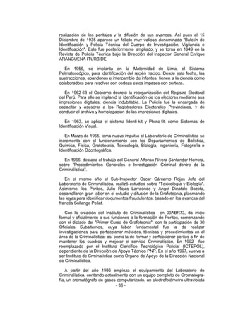 - 36 - 
realización de los peritajes y la difusión de sus avances. Así pues el 15 Diciembre de 1935 aparece un folleto muy valioso denominado "Boletín de Identificación y Policía Técnica del Cuerpo de Investigación, Vigilancia e Identificación". Este fue posteriormente ampliado, y se torna en 1949 en la Revista de Policía Técnica bajo la Dirección del Inspector General Enrique ARANGUENA ITURBIDE. 
En 1956, se implanta en la Maternidad de Lima, el Sistema Pelmatoscópico, para identificación del recién nacido. Desde esta fecha, las sustracciones, abandonos e intercambio de infantes, tienen a la ciencia como colaboradora para resolver con certeza estos impases con certeza. 
En 1962-63 el Gobierno decretó la reorganización del Registro Electoral del Perú. Para ello se implantó la identificación de los electores mediante sus impresiones digitales, ciencia indubitable. La Policía fue la encargada de capacitar y asesorar a los Registradores Electorales Provinciales, y de conducir el archivo y homologación de las impresiones digitales. 
En 1963, se aplica el sistema Identi-kit y Photo-fit, como Sistemas de Identificación Visual. 
En Marzo de 1965, toma nuevo impulso el Laboratorio de Criminalística se incrementa con el funcionamiento con los Departamentos de Balística, Química, Física, Grafotecnia, Toxicología, Biología, Ingeniería, Fotografía e Identificación Odontográfica. 
En 1966, destaca el trabajo del General Alfonso Rivera Santander Herrera, sobre "Procedimientos Generales e Investigación Criminal dentro de la Criminalística". 
En el mismo año el Sub-Inspector Oscar Cárcamo Rojas Jefe del Laboratorio de Criminalística, realizó estudios sobre "Toxicología y Biología". Asimismo, los Peritos, Julio Rojas Larraondo y Angel Dinatale Bozeta, desarrollaron gran labor en el estudio y difusión de la Grafotecnia, plasmando las leyes para identificar documentos fraudulentos, basado en los avances del francés Sollange Pellat. 
Con la creación del Instituto de Criminalística en 09ABR73, da inicio formal y oficialmente a sus funciones a la formación de Peritos, comenzando con el dictado del "Primer Curso de Grafotecnia", con la participación de 30 Oficiales Subalternos, cuya labor fundamental fue la de realizar investigaciones para perfeccionar métodos, técnicas y procedimientos en el área de la Criminalística; así como la de formar y perfeccionar peritos a fin de mantener los cuadros y mejorar el servicio Criminalístico. En 1992 fue reemplazado por el Instituto Científico Tecnológico Policial (ICTEPOL), dependiente de la Dirección de Apoyo Técnico PNP. En el año 1997, vuelve a ser Instituto de Crminalística como Organo de Apoyo de la Dirección Nacional de Criminalística. 
A partir del año 1986 empieza el equipamiento del Laboratorio de Criminalística, contando actualmente con un equipo completo de Cromatogra- fía, un cromatógrafo de gases computarizado, un electrofotómetro ultravioleta  