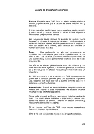 MANUAL DE CRIMINALISTICA PNP 2006 
487 
Efectos: En dosis bajas GHB tiene un efecto eufórico similar al alcohol, y puede hacer que el usuario se sienta relajado, feliz y sociable. 
A dosis más altas pueden hacer que el usuario se sienta mareado y somnoliento, y pueden causar a veces vómito, espasmos musculares, y la pérdida de sentido. 
Las sobredosis causa siempre la pérdida de sentido (coma temporal), y retrasará la respiración. A veces, y particularmente si está mezclado con alcohol, el GHB puede retardar la respiración muy por debajo de lo normal, esta situación ha causado un número elevado de muertes. 
Dosis: Una cucharadita por vía oral generalmente se considera una dosis normal, pero la fuerza puede variar de una toma a otra. Los usuarios cuidadosos comienzan con mitad de una cucharadita y esperan por lo menos una hora antes de decidir si tomar más. 
Los efectos se sienten generalmente entre diez minutos y una hora después de la ingestión. Los efectos primarios duran cerca de 2-3 horas, pero los efectos residuales pueden durar hasta un día entero. 
Es difícil encontrar la dosis apropiada con GHB. Una cucharadita puede ser la cantidad perfecta, pero una sobredosis la próxima vez. Depende del peso corporal, y cuánto alimento está en el estómago, entre otros factores. 
Precauciones: El GHB es extremadamente peligroso cuando se mezcla con alcohol u otros depresores. Ha causado muchas muertes debido a la falta respiratoria. 
No se debe conducir vehículos motorizados bajo los efectos del GHB. Una dosis puede deteriorar la coordinación motora tanto como seis bebidas de alcohol. También, los efectos vienen muy rápidamente semejante del alcohol. 
El uso regular, periódico de GHB puede causar dependencia física con síntomas de abstinencia. 
El GHB no está considerado dentro de las drogas fiscalizadas. 
 
