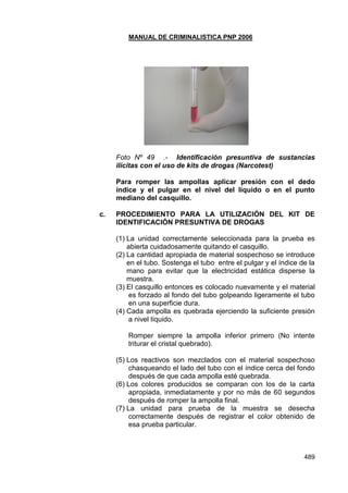 MANUAL DE CRIMINALISTICA PNP 2006 
489 
Foto Nº 49 .- Identificación presuntiva de sustancias ilicitas con el uso de kits de drogas (Narcotest) 
Para romper las ampollas aplicar presión con el dedo índice y el pulgar en el nivel del líquido o en el punto mediano del casquillo. 
c. PROCEDIMIENTO PARA LA UTILIZACIÓN DEL KIT DE IDENTIFICACIÓN PRESUNTIVA DE DROGAS 
(1) La unidad correctamente seleccionada para la prueba es abierta cuidadosamente quitando el casquillo. 
(2) La cantidad apropiada de material sospechoso se introduce en el tubo. Sostenga el tubo entre el pulgar y el índice de la mano para evitar que la electricidad estática disperse la muestra. 
(3) El casquillo entonces es colocado nuevamente y el material es forzado al fondo del tubo golpeando ligeramente el tubo en una superficie dura. 
(4) Cada ampolla es quebrada ejerciendo la suficiente presión a nivel líquido. 
Romper siempre la ampolla inferior primero (No intente triturar el cristal quebrado). 
(5) Los reactivos son mezclados con el material sospechoso chasqueando el lado del tubo con el índice cerca del fondo después de que cada ampolla esté quebrada. 
(6) Los colores producidos se comparan con los de la carta apropiada, inmediatamente y por no más de 60 segundos después de romper la ampolla final. 
(7) La unidad para prueba de la muestra se desecha correctamente después de registrar el color obtenido de esa prueba particular. 
 