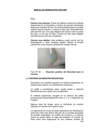 MANUAL DE CRIMINALISTICA PNP 2006 
490 
Nota: 
Colores muy intensos: Puede ser debido a exceso de material sospechoso en el dispositivo o tiempo de reacción demasiado largo para visualizar el color. Es recomendable repetir la prueba usando menos muestra, o colocar el tubo casi horizontalmente para permitir que una capa delgada del líquido cubra la pared del tubo. La luz que se filtra a través de esta capa delgada permitirá que el color sea comparado. 
Colores muy débiles: Este problema puede ocurrir con los alucinógenos u otras muestras débiles. Repetir la prueba usando dos o tres veces la cantidad de muestra normal. 
Foto Nº 50 .- Reacción positiva del Narcotest para la cocaina 
d. CANTIDAD DE MUESTRA NECESITADA 
Solamente una cantidad pequeña de material sospechoso se requiere para obtener una identificación presuntiva. 
Un palillo o mondadiente plano resulta barato y obtenido fácilmente para ser usado como muestreador. 
El material sospechoso recogido en el extremo del palillo proporcionará aproximadamente entre un 1 a 3 miligramos de muestra. 
Algunos tipos de drogas como el clorhidrato de cocaína requieren un tamaño de muestra mayor. 
La experiencia en el uso de estos dispositivos de identificación presuntiva hace más fácil la elección de la cantidad apropiada de muestra necesitada. Un cuchillo de la pluma o un artículo similar se puede utilizar en lugar del toothpick. El cuidado se debe tomar para asegurarse de que cualquier aparato de  