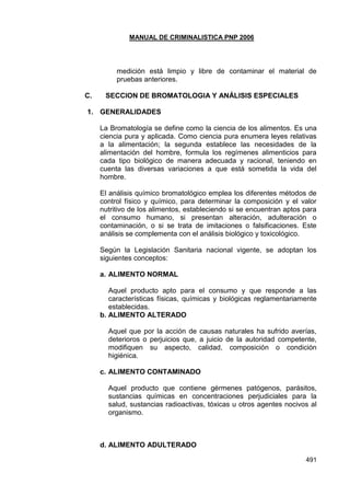 MANUAL DE CRIMINALISTICA PNP 2006 
491 
medición está limpio y libre de contaminar el material de pruebas anteriores. 
C. SECCION DE BROMATOLOGIA Y ANÁLISIS ESPECIALES 
1. GENERALIDADES 
La Bromatología se define como la ciencia de los alimentos. Es una ciencia pura y aplicada. Como ciencia pura enumera leyes relativas a la alimentación; la segunda establece las necesidades de la alimentación del hombre, formula los regímenes alimenticios para cada tipo biológico de manera adecuada y racional, teniendo en cuenta las diversas variaciones a que está sometida la vida del hombre. 
El análisis químico bromatológico emplea los diferentes métodos de control físico y químico, para determinar la composición y el valor nutritivo de los alimentos, estableciendo si se encuentran aptos para el consumo humano, si presentan alteración, adulteración o contaminación, o si se trata de imitaciones o falsificaciones. Este análisis se complementa con el análisis biológico y toxicológico. 
Según la Legislación Sanitaria nacional vigente, se adoptan los siguientes conceptos: 
a. ALIMENTO NORMAL 
Aquel producto apto para el consumo y que responde a las características físicas, químicas y biológicas reglamentariamente establecidas. 
b. ALIMENTO ALTERADO 
Aquel que por la acción de causas naturales ha sufrido averías, deterioros o perjuicios que, a juicio de la autoridad competente, modifiquen su aspecto, calidad, composición o condición higiénica. 
c. ALIMENTO CONTAMINADO 
Aquel producto que contiene gérmenes patógenos, parásitos, sustancias químicas en concentraciones perjudiciales para la salud, sustancias radioactivas, tóxicas u otros agentes nocivos al organismo. 
d. ALIMENTO ADULTERADO  